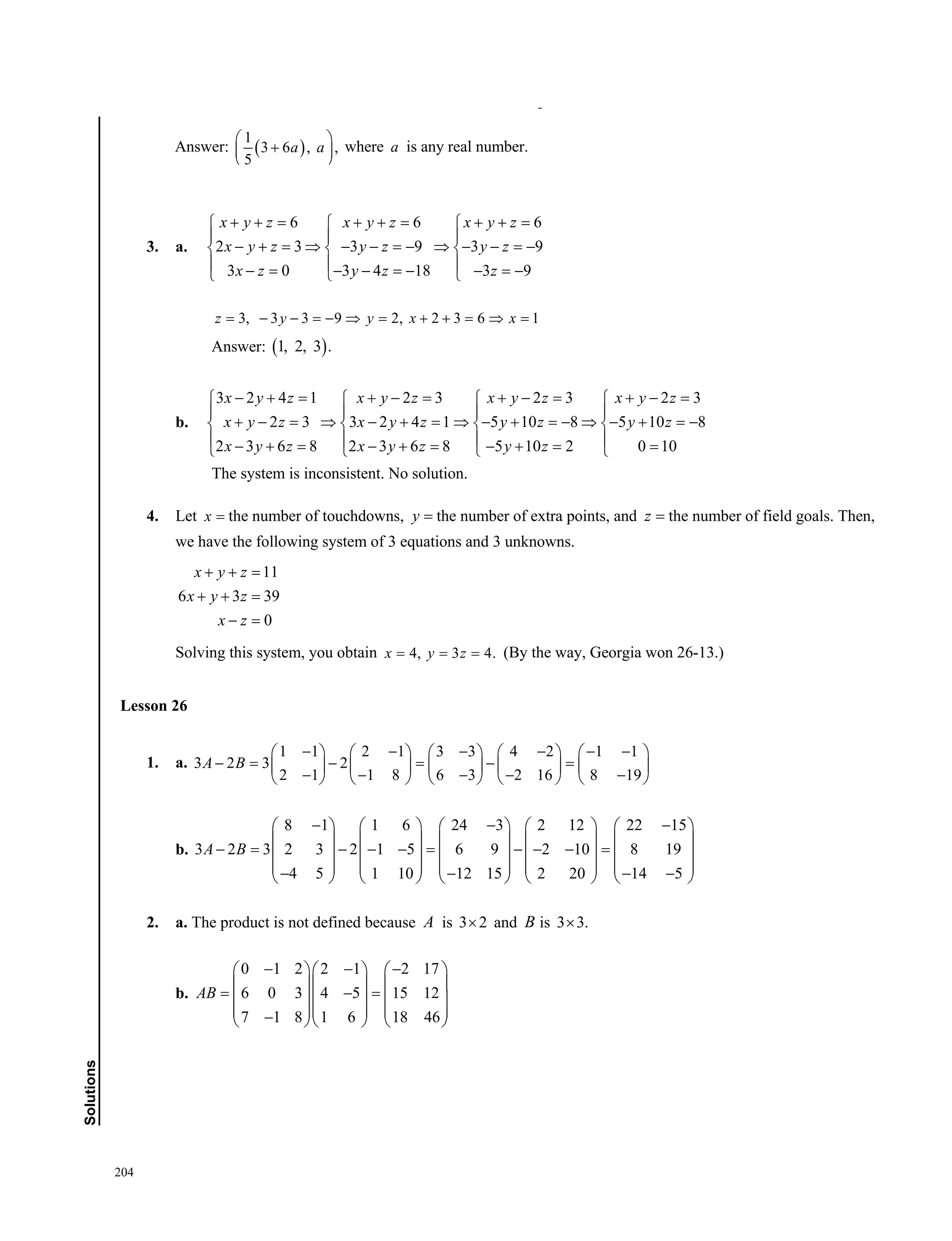 204
Solutions
3. a.
6 6 6
2 3 3 9 3 9
3 0 3 4 18 3 9
x y z x y z x y z
x y z y z y z
x z y z z
       
  
            
          
3, 3 3 9 2, 2 3 6 1z y y x x          
Answer:  1, 2, 3 .
b.
3 2 4 1 2 3 2 3 2 3
2 3 3 2 4 1 5 10 8 5 10 8
2 3 6 8 2 3 6 8 5 10 2 0 10
x y z x y z x y z x y z
x y z x y z y z y z
x y z x y z y z
          
   
                 
               
The system is inconsistent. No solution.
4. Let x  the number of touchdowns, y  the number of extra points, and z  the number of field goals. Then,
we have the following system of 3 equations and 3 unknowns.
11
6 3 39
0
x y z
x y z
x z
  
  
 
Solving this system, you obtain 4, 3 4.x y z   (By the way, Georgia won 26-13.)
Lesson 26
1. a.
1 1 2 1 3 3 4 2 1 1
3 2 3 2
2 1 1 8 6 3 2 16 8 19
A B
              
             
             
b.
8 1 1 6 24 3 2 12 22 15
3 2 3 2 3 2 1 5 6 9 2 10 8 19
4 5 1 10 12 15 2 20 14 5
A B
           
         
               
                     
2. a. The product is not defined because A is 3 2 and B is 3 3.
b.
0 1 2 2 1 2 17
6 0 3 4 5 15 12
7 1 8 1 6 18 46
AB
      
    
     
        
2.5 3 1.5 25 30 15 25 30 15 5 6 3
2 2.4 1.2 20 24 12 0 0 0 0
x y x y x y x y
x y x y
      
     
      
There are an infinite number of solutions: Let  
1
, 3 6 .
5
y a x a  
Answer:  
1
3 6 , ,
5
a a
 
 
 
where a is any real number.
Lesson 26
 