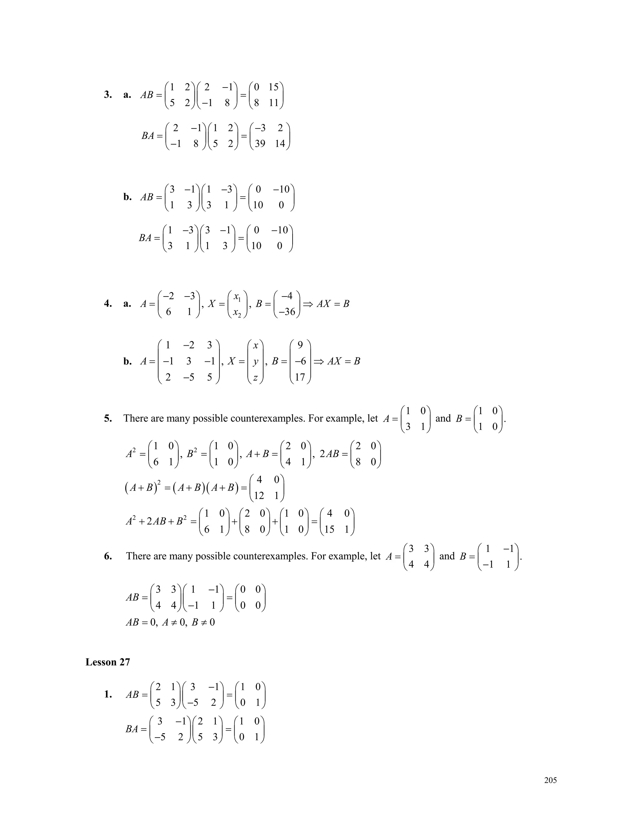 205
3. a.
1 2 2 1 0 15
5 2 1 8 8 11
AB
    
     
    
2 1 1 2 3 2
1 8 5 2 39 14
BA
     
     
    
b.
3 1 1 3 0 10
1 3 3 1 10 0
AB
      
     
    
1 3 3 1 0 10
3 1 1 3 10 0
BA
      
     
    
4. a. 1
2
2 3 4
, ,
6 1 36
x
A X B AX B
x
      
        
    
b.
1 2 3 9
1 3 1 , , 6
2 5 5 17
x
A X y B AX B
z
     
     
            
          
5. There are many possible counterexamples. For example, let
1 0
3 1
A
 
  
 
and
1 0
.
1 0
B
 
  
 
    
2 2
2
2 2
1 0 1 0 2 0 2 0
, , , 2
6 1 1 0 4 1 8 0
4 0
12 1
1 0 2 0 1 0 4 0
2
6 1 8 0 1 0 15 1
A B A B AB
A B A B A B
A AB B
       
          
       
 
      
 
       
            
       
6. There are many possible counterexamples. For example, let
3 3
4 4
A
 
  
 
and
1 1
.
1 1
B
 
  
 
3 3 1 1 0 0
4 4 1 1 0 0
0, 0, 0
AB
AB A B
    
     
    
  
Lesson 27
1.
2 1 3 1 1 0
5 3 5 2 0 1
AB
    
     
    
3 1 2 1 1 0
5 2 5 3 0 1
BA
    
     
    
Lesson 27
 