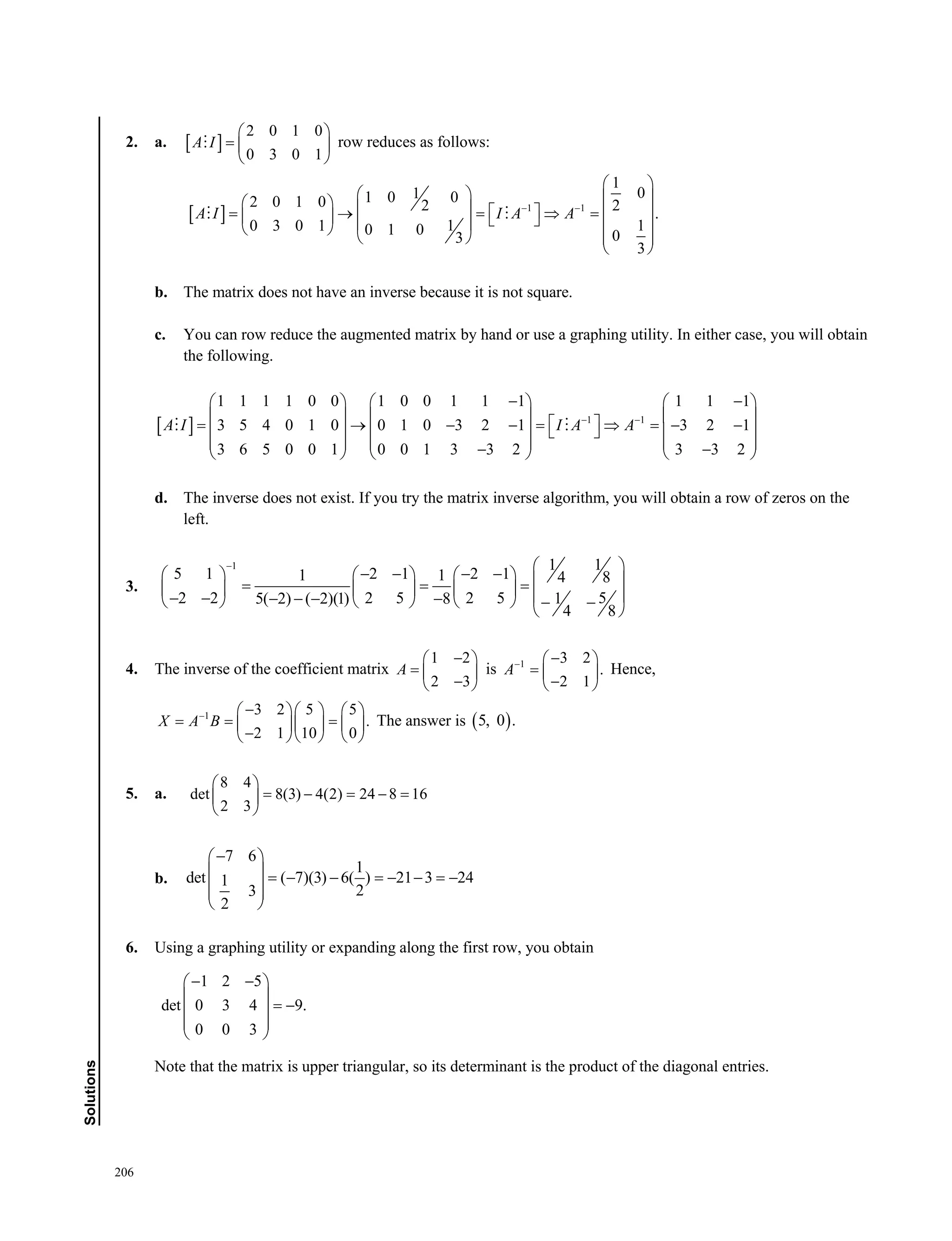 206
Solutions
2. a.  
2 0 1 0
0 3 0 1
A I
 
  
 
 row reduces as follows:
  1 1
1
011 0 02 0 1 0 2 2
.
1 10 3 0 1 0 1 0 03
3
A I I A A 
 
                     
   
 
 
b. The matrix does not have an inverse because it is not square.
c. You can row reduce the augmented matrix by hand or use a graphing utility. In either case, you will obtain
the following.
  1 1
1 1 1 1 0 0 1 0 0 1 1 1 1 1 1
3 5 4 0 1 0 0 1 0 3 2 1 3 2 1
3 6 5 0 0 1 0 0 1 3 3 2 3 3 2
A I I A A 
      
                   
           
 
d. The inverse does not exist. If you try the matrix inverse algorithm, you will obtain a row of zeros on the
left.
3.
1 1 1
5 1 2 1 2 11 1 4 8
52 2 2 5 2 5 15( 2) ( 2)(1) 8
4 8
                                 
 
4. The inverse of the coefficient matrix
1 2
2 3
A
 
  
 
is 1 3 2
.
2 1
A  
  
 
Hence,
1 3 2 5 5
.
2 1 10 0
X A B     
      
    
The answer is  5, 0 .
5. a.
8 4
det 8(3) 4(2) 24 8 16
2 3
 
     
 
b.
7 6
1
det ( 7)(3) 6( ) 21 3 241
23
2
 
      
  
 
6. Using a graphing utility or expanding along the first row, you obtain
1 2 5
det 0 3 4 9.
0 0 3
  
 
  
 
 
Note that the matrix is upper triangular, so its determinant is the product of the diagonal entries.
 