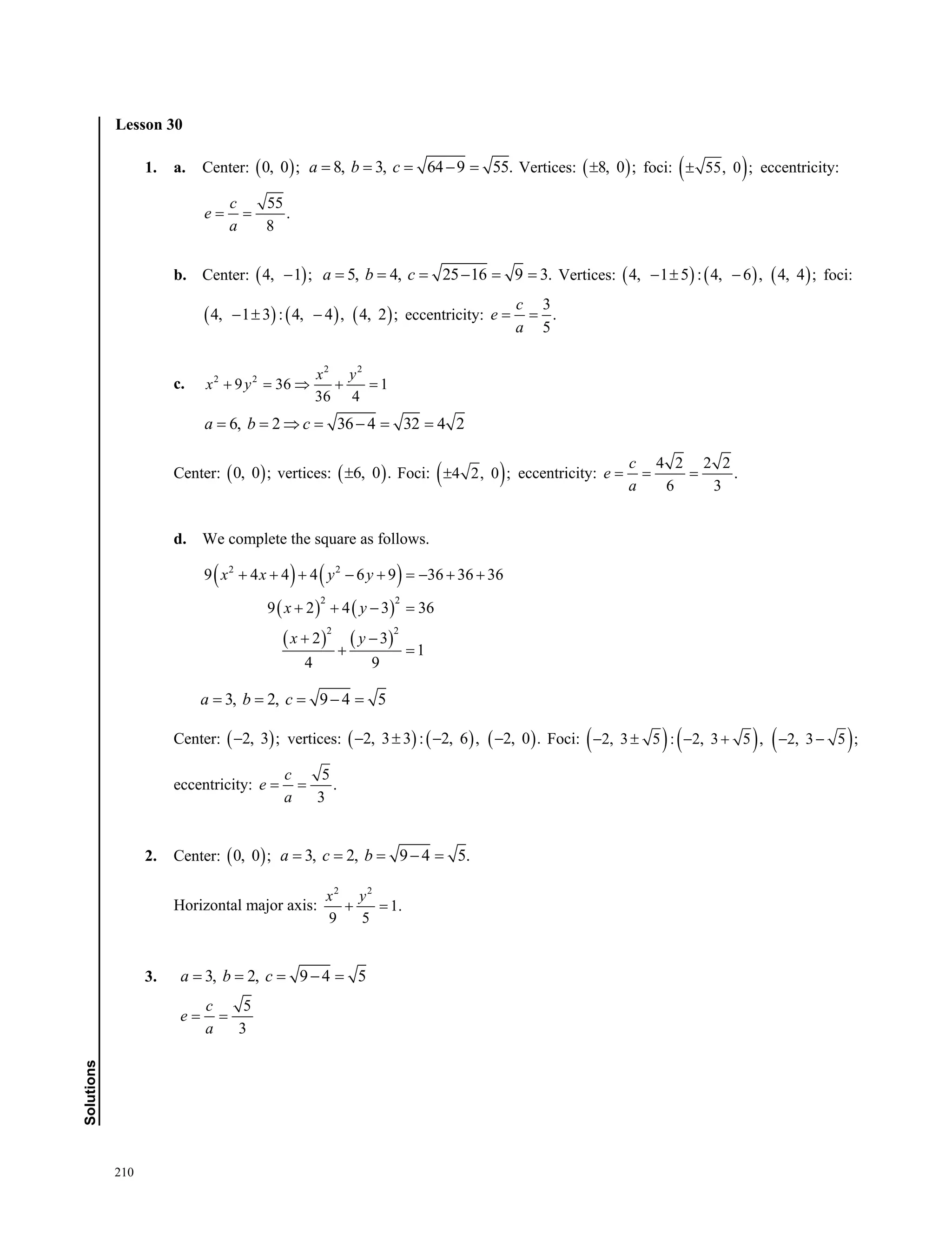 210
Solutions
Lesson 30
1. a. Center:  0, 0 ; 8, 3, 64 9 55.a b c     Vertices:  8, 0 ; foci:  55, 0 ; eccentricity:
55
.
8
c
e
a
 
b. Center:  4, 1 ; 5, 4, 25 16 9 3.a b c      Vertices:      4, 1 5 : 4, 6 , 4, 4 ;   foci:
     4, 1 3 : 4, 4 , 4, 2 ;   eccentricity:
3
.
5
c
e
a
 
c.
2 2
2 2
9 36 1
36 4
x y
x y    
6, 2 36 4 32 4 2a b c      
Center:  0, 0 ; vertices:  6, 0 . Foci:  4 2, 0 ; eccentricity:
4 2 2 2
.
6 3
c
e
a
  
d. We complete the square as follows.
   
   
   
2 2
2 2
2 2
9 4 4 4 6 9 36 36 36
9 2 4 3 36
2 3
1
4 9
x x y y
x y
x y
       
   
 
 
3, 2, 9 4 5a b c    
Center:  2, 3 ; vertices:      2, 3 3 : 2, 6 , 2, 0 .    Foci:      2, 3 5 : 2, 3 5 , 2, 3 5 ;     
eccentricity:
5
.
3
c
e
a
 
2. Center:  0, 0 ; 3, 2, 9 4 5.a c b    
Horizontal major axis:
2 2
1.
9 5
x y
 
3. 3, 2, 9 4 5a b c    
5
3
c
e
a
 
Lesson 30
 