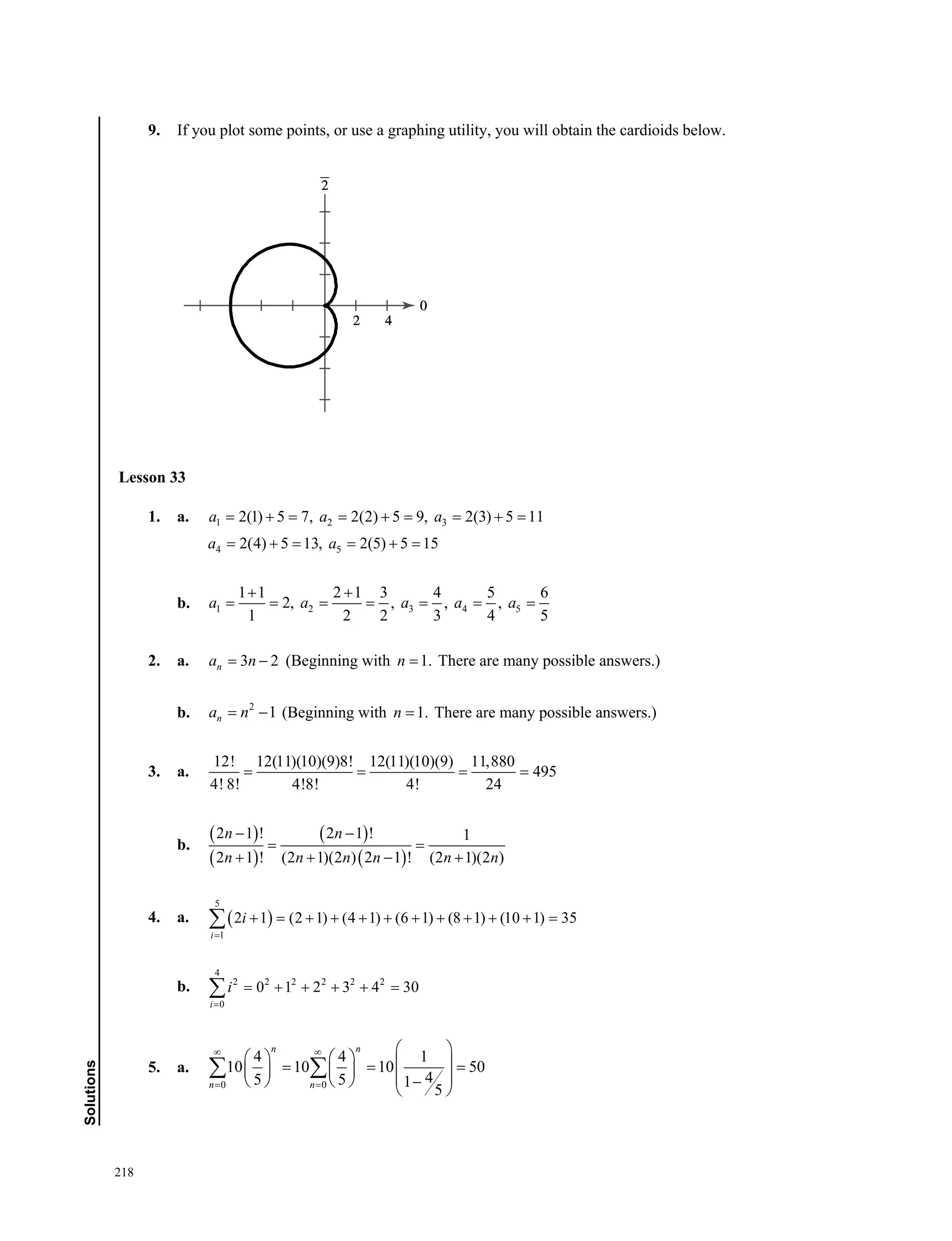 218
Solutions
9. If you plot some points, or use a graphing utility, you will obtain the cardioids below.
Lesson 33
1. a. 1 2 32(1) 5 7, 2(2) 5 9, 2(3) 5 11a a a        
4 52(4) 5 13, 2(5) 5 15a a     
b. 1 2 3 4 5
1 1 2 1 3 4 5 6
2, , , ,
1 2 2 3 4 5
a a a a a
 
      
2. a. 3 2na n  (Beginning with 1.n  There are many possible answers.)
b. 2
1na n  (Beginning with 1.n  There are many possible answers.)
3. a.
12! 12(11)(10)(9)8! 12(11)(10)(9) 11,880
495
4! 8! 4!8! 4! 24
   
b.
 
 
 
 
2 1 ! 2 1 ! 1
2 1 ! (2 1)(2 ) 2 1 ! (2 1)(2 )
n n
n n n n n n
 
 
   
4. a.  
5
1
2 1 (2 1) (4 1) (6 1) (8 1) (10 1) 35
i
i

           
b.
4
2 2 2 2 2 2
0
0 1 2 3 4 30
i
i

     
5. a.
0 0
4 4 1
10 10 10 50
45 5 1
5
n n
n n
 
 
 
                
 
 
Lesson 33
 