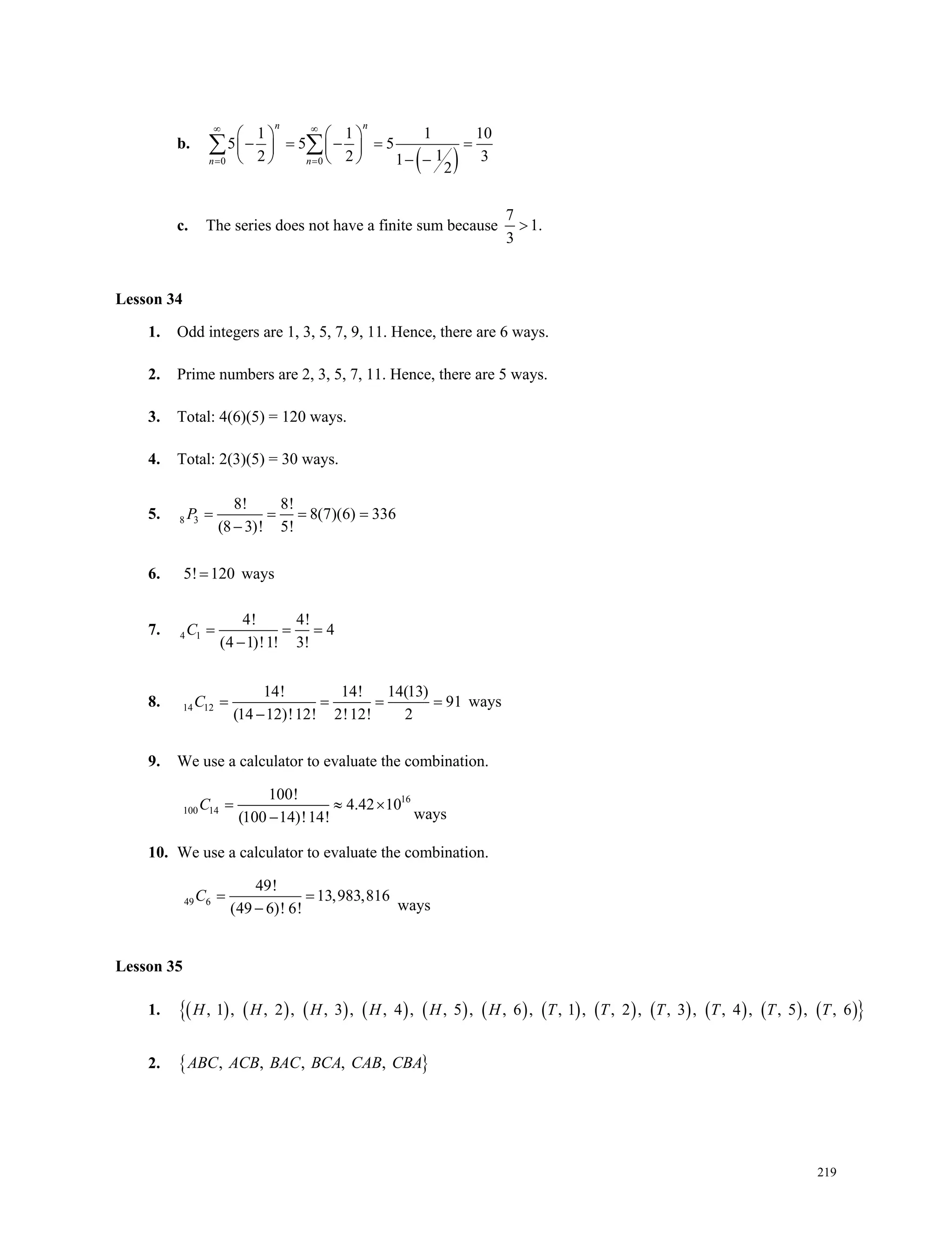 219
b.
 0 0
1 1 1 10
5 5 5
12 2 31
2
n n
n n
 
 
   
       
     
 
c. The series does not have a finite sum because
7
1.
3

Lesson 34
1. Odd integers are 1, 3, 5, 7, 9, 11. Hence, there are 6 ways.
2. Prime numbers are 2, 3, 5, 7, 11. Hence, there are 5 ways.
3. Total: 4(6)(5) = 120 ways.
4. Total: 2(3)(5) = 30 ways.
5. 8 3
8! 8!
8(7)(6) 336
(8 3)! 5!
P   

6. 5! 120 ways
7. 4 1
4! 4!
4
(4 1)!1! 3!
C  

8. 14 12
14! 14! 14(13)
91
(14 12)!12! 2!12! 2
C   

ways
9. We use a calculator to evaluate the combination.
16
100 14
100!
4.42 10
(100 14)!14!
C  
 ways
10. We use a calculator to evaluate the combination.
49 6
49!
13,983,816
(49 6)! 6!
C 
 ways
Lesson 35
1.                         , 1 , , 2 , , 3 , , 4 , , 5 , , 6 , , 1 , , 2 , , 3 , , 4 , , 5 , , 6H H H H H H T T T T T T
2.  , , , , ,ABC ACB BAC BCA CAB CBA
Lesson 34
Lesson 35
 