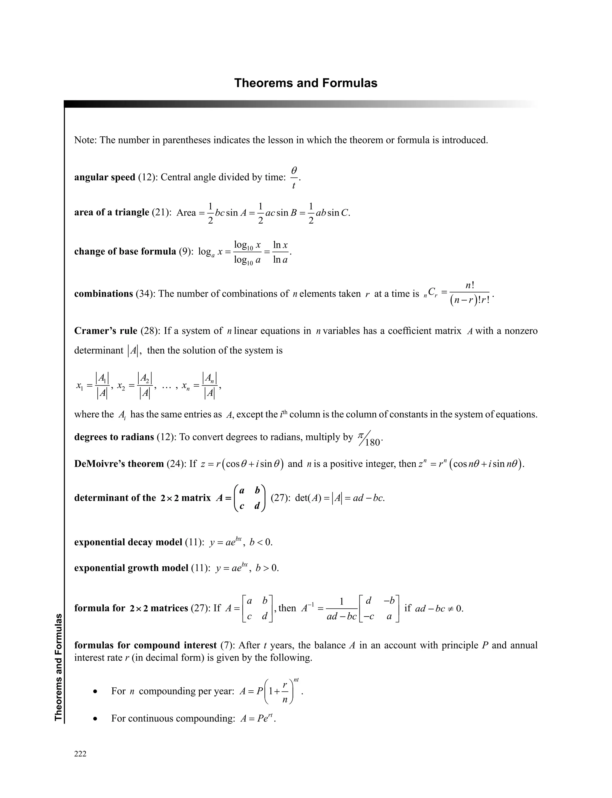 222
﻿TheoremsandFormulas
Theorems and Formulas
Note: The number in parentheses indicates the lesson in which the theorem or formula is introduced.
angular speed (12): Central angle divided by time: .
t
θ
area of a triangle (21):
1 1 1
Area sin sin sin .
2 2 2
bc A ac B ab C= = =
change of base formula (9): 10
10
log ln
log .
log ln
a
x x
x
a a
= =
combinations (34): The number of combinations of n elements taken r at a time is
( )
!
! !
n r
n
C
n r r
=
−
.
Cramer’s rule (28): If a system of n linear equations in n variables has a coefficient matrix A with a nonzero
determinant ,A then the solution of the system is
1 2
1 2, , , ,n
n
AA A
x x x
A A A
= = =
where the iA has the same entries as ,A except the ith
column is the column of constants in the system of equations.
degrees to radians (12): To convert degrees to radians, multiply by .
180
π
DeMoivre’s theorem (24): If ( )cos sinz r iθ θ= + and n is a positive integer, then ( )cos sin .n n
z r n i nθ θ= +
determinant of the 2 2× matrix
a b
A
c d
 
=  
 
(27): det( ) .A A ad bc= = −
exponential decay model (11): , 0.bx
y ae b= 
exponential growth model (11): , 0.bx
y ae b= 
formula for 2 2× matrices (27): If ,
a b
A
c d
 
=  
 
then 1 1 d b
A
c aad bc
− − 
=  −−  
if 0.ad bc− ≠
formulas for compound interest (7): After t years, the balance A in an account with principle P and annual
interest rate r (in decimal form) is given by the following.
•	 For n compounding per year: 1 .
nt
r
A P
n
 
= + 
 
•	 For continuous compounding: .rt
A Pe=
 