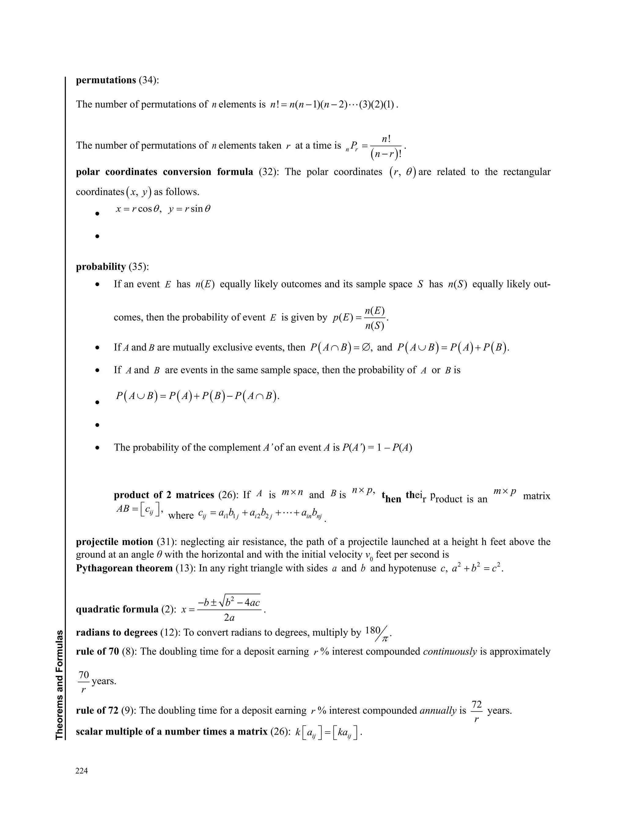 224
TheoremsandFormulas
permutations (34):
The number of permutations of n elements is ! ( 1)( 2) (3)(2)(1)n n n n= − −  .
The number of permutations of n elements taken r at a time is
( )
!
!
n r
n
P
n r
=
−
.
polar coordinates conversion formula (32): The polar coordinates ( ),r θ are related to the rectangular
coordinates ( ),x y as follows.
•	 cos , sinx r y rθ θ= =
•	
probability (35):
•	 If an event E has ( )n E equally likely outcomes and its sample space S has ( )n S equally likely out-
comes, then the probability of event E is given by
( )
( ) .
( )
n E
p E
n S
=
•	 If A and B are mutually exclusive events, then ( ) ,P A B∩ =∅ and ( ) ( ) ( ).P A B P A P B∪ = +
•	 If A and B are events in the same sample space, then the probability of A or B is
•	
( ) ( ) ( ) ( ).P A B P A P B P A B∪ = + − ∩
•	
•	 The probability of the complement A’of an event A is P(A’) = 1 – P(A)
product of 2 matrices (26): If A is m n× and B is
,n p×
then their product is an
m p×
matrix
,ijAB c =   where 1 1 2 2ij i j i j in njc a b a b a b= + + +
.
projectile motion (31): neglecting air resistance, the path of a projectile launched at a height h feet above the
ground at an angle θ with the horizontal and with the initial velocity v0
feet per second is
Pythagorean theorem (13): In any right triangle with sides a and b and hypotenuse 2 2 2
, .c a b c+ =
quadratic formula (2):
2
4
2
b b ac
x
a
− ± −
= .
radians to degrees (12): To convert radians to degrees, multiply by 180 .
π
rule of 70 (8): The doubling time for a deposit earning r % interest compounded continuously is approximately
70
r
years.
rule of 72 (9): The doubling time for a deposit earning r % interest compounded annually is
72
r
years.
scalar multiple of a number times a matrix (26): ij ijk a ka   =    .
 