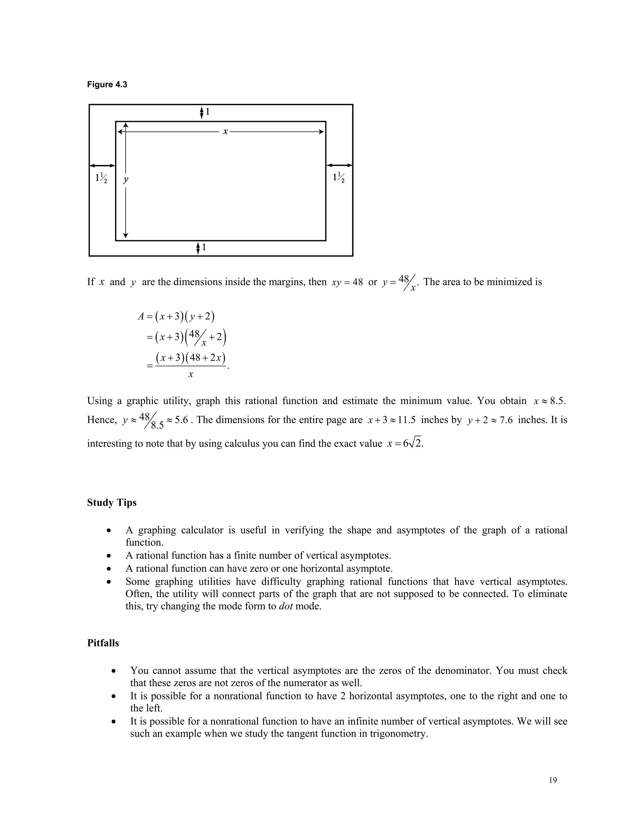 19
Figure 4.3
If x and y are the dimensions inside the margins, then 48xy  or 48 .y
x
 The area to be minimized is
  
  
  
3 2
483 2
3 48 2
.
A x y
x
x
x x
x
  
 
 

Using a graphic utility, graph this rational function and estimate the minimum value. You obtain 8.5.x 
Hence, 48 5.6
8.5
y   . The dimensions for the entire page are 3 11.5x   inches by 2 7.6y   inches. It is
interesting to note that by using calculus you can find the exact value 6 2.x 
Study Tips
 A graphing calculator is useful in verifying the shape and asymptotes of the graph of a rational
function.
 A rational function has a finite number of vertical asymptotes.
 A rational function can have zero or one horizontal asymptote.
 Some graphing utilities have difficulty graphing rational functions that have vertical asymptotes.
Often, the utility will connect parts of the graph that are not supposed to be connected. To eliminate
this, try changing the mode form to dot mode.
Pitfalls
 You cannot assume that the vertical asymptotes are the zeros of the denominator. You must check
that these zeros are not zeros of the numerator as well.
 It is possible for a nonrational function to have 2 horizontal asymptotes, one to the right and one to
the left.
 It is possible for a nonrational function to have an infinite number of vertical asymptotes. We will see
such an example when we study the tangent function in trigonometry.
 