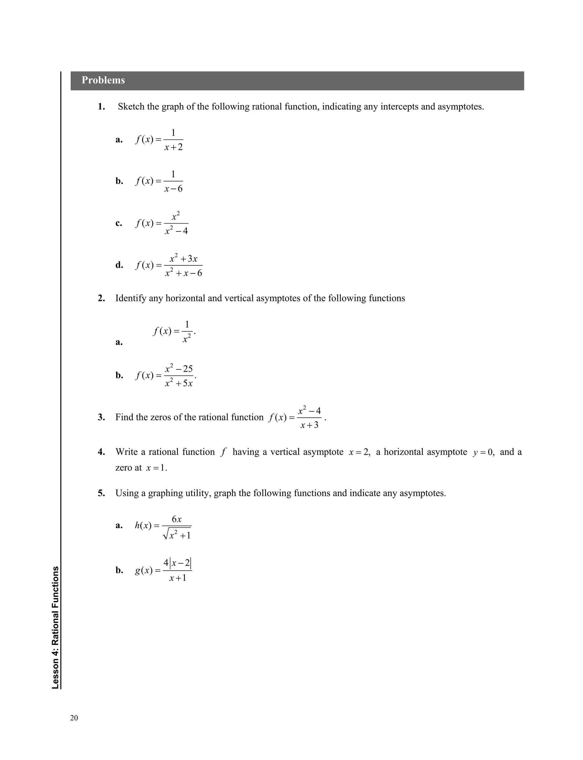 20
Lesson4:RationalFunctions
1. Sketch the graph of the following rational function, indicating any intercepts and asymptotes.
a.
1
( )
2
f x
x


b.
1
( )
6
f x
x


c.
2
2
( )
4
x
f x
x


d.
2
2
3
( )
6
x x
f x
x x


 
2. Identify any horizontal and vertical asymptotes of the following functions
a.
2
1
( ) .f x
x

b.
2
2
25
( ) .
5
x
f x
x x



3. Find the zeros of the rational function
2
4
( )
3
x
f x
x



.
4. Write a rational function f having a vertical asymptote 2,x  a horizontal asymptote 0,y  and a
zero at 1.x 
5. Using a graphing utility, graph the following functions and indicate any asymptotes.
a.
2
6
( )
1
x
h x
x


b.
4 2
( )
1
x
g x
x



Problems
 