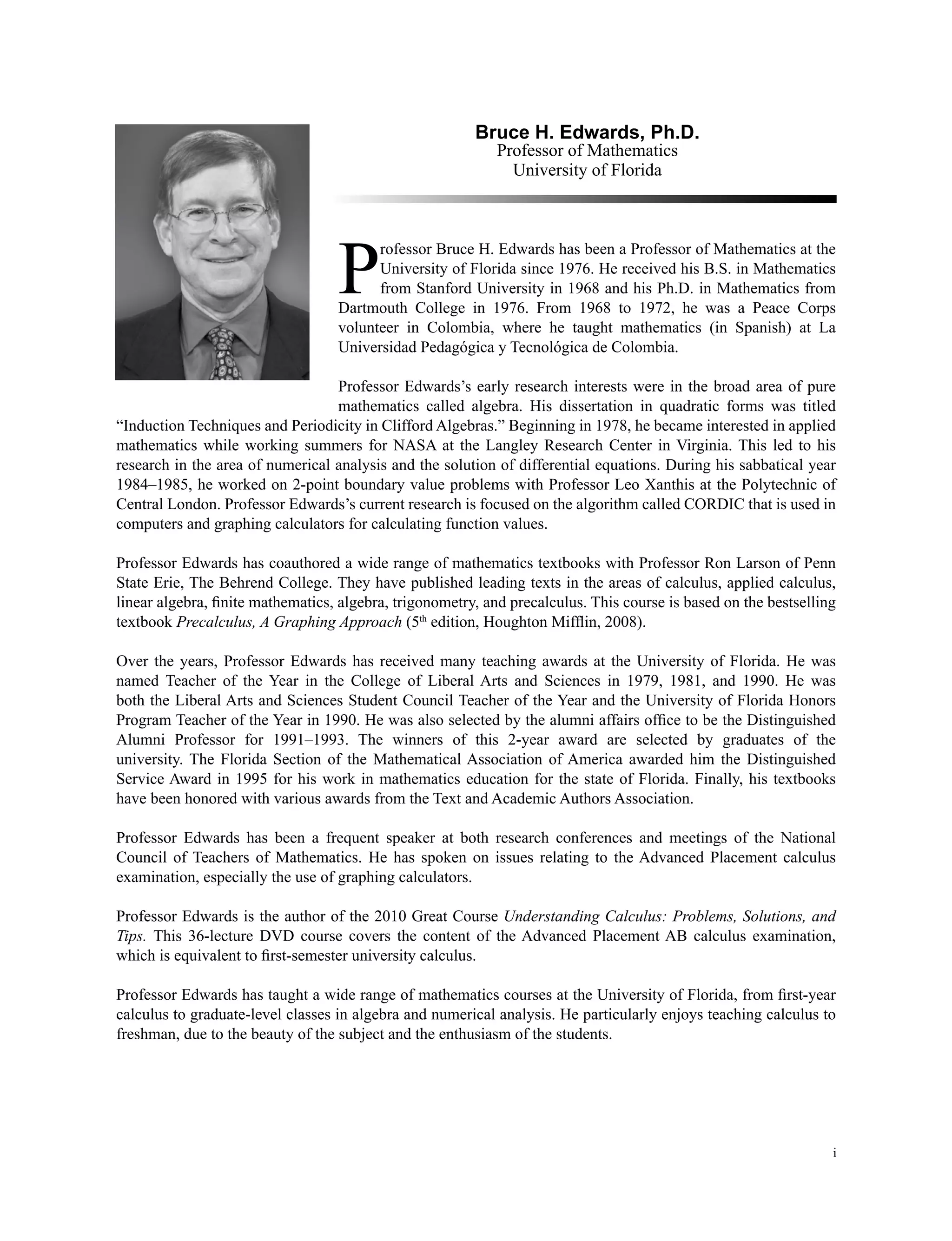 i
Bruce H. Edwards, Ph.D.
Professor of Mathematics
University of Florida
P
rofessor Bruce H. Edwards has been a Professor of Mathematics at the
University of Florida since 1976. He received his B.S. in Mathematics
from Stanford University in 1968 and his Ph.D. in Mathematics from
Dartmouth College in 1976. From 1968 to 1972, he was a Peace Corps
volunteer in Colombia, where he taught mathematics (in Spanish) at La
Universidad Pedagógica y Tecnológica de Colombia.
Professor Edwards’s early research interests were in the broad area of pure
mathematics called algebra. His dissertation in quadratic forms was titled
“Induction Techniques and Periodicity in Clifford Algebras.” Beginning in 1978, he became interested in applied
mathematics while working summers for NASA at the Langley Research Center in Virginia. This led to his
research in the area of numerical analysis and the solution of differential equations. During his sabbatical year
1984–1985, he worked on 2-point boundary value problems with Professor Leo Xanthis at the Polytechnic of
Central London. Professor Edwards’s current research is focused on the algorithm called CORDIC that is used in
computers and graphing calculators for calculating function values.
Professor Edwards has coauthored a wide range of mathematics textbooks with Professor Ron Larson of Penn
State Erie, The Behrend College. They have published leading texts in the areas of calculus, applied calculus,
linear algebra, finite mathematics, algebra, trigonometry, and precalculus. This course is based on the bestselling
textbook Precalculus, A Graphing Approach (5th
edition, Houghton Mifflin, 2008).
Over the years, Professor Edwards has received many teaching awards at the University of Florida. He was
named Teacher of the Year in the College of Liberal Arts and Sciences in 1979, 1981, and 1990. He was
both the Liberal Arts and Sciences Student Council Teacher of the Year and the University of Florida Honors
Program Teacher of the Year in 1990. He was also selected by the alumni affairs office to be the Distinguished
Alumni Professor for 1991–1993. The winners of this 2-year award are selected by graduates of the
university. The Florida Section of the Mathematical Association of America awarded him the Distinguished
Service Award in 1995 for his work in mathematics education for the state of Florida. Finally, his textbooks
have been honored with various awards from the Text and Academic Authors Association.
Professor Edwards has been a frequent speaker at both research conferences and meetings of the National
Council of Teachers of Mathematics. He has spoken on issues relating to the Advanced Placement calculus
examination, especially the use of graphing calculators.
Professor Edwards is the author of the 2010 Great Course Understanding Calculus: Problems, Solutions, and
Tips. This 36-lecture DVD course covers the content of the Advanced Placement AB calculus examination,
which is equivalent to first-semester university calculus.
Professor Edwards has taught a wide range of mathematics courses at the University of Florida, from first-year
calculus to graduate-level classes in algebra and numerical analysis. He particularly enjoys teaching calculus to
freshman, due to the beauty of the subject and the enthusiasm of the students.
 