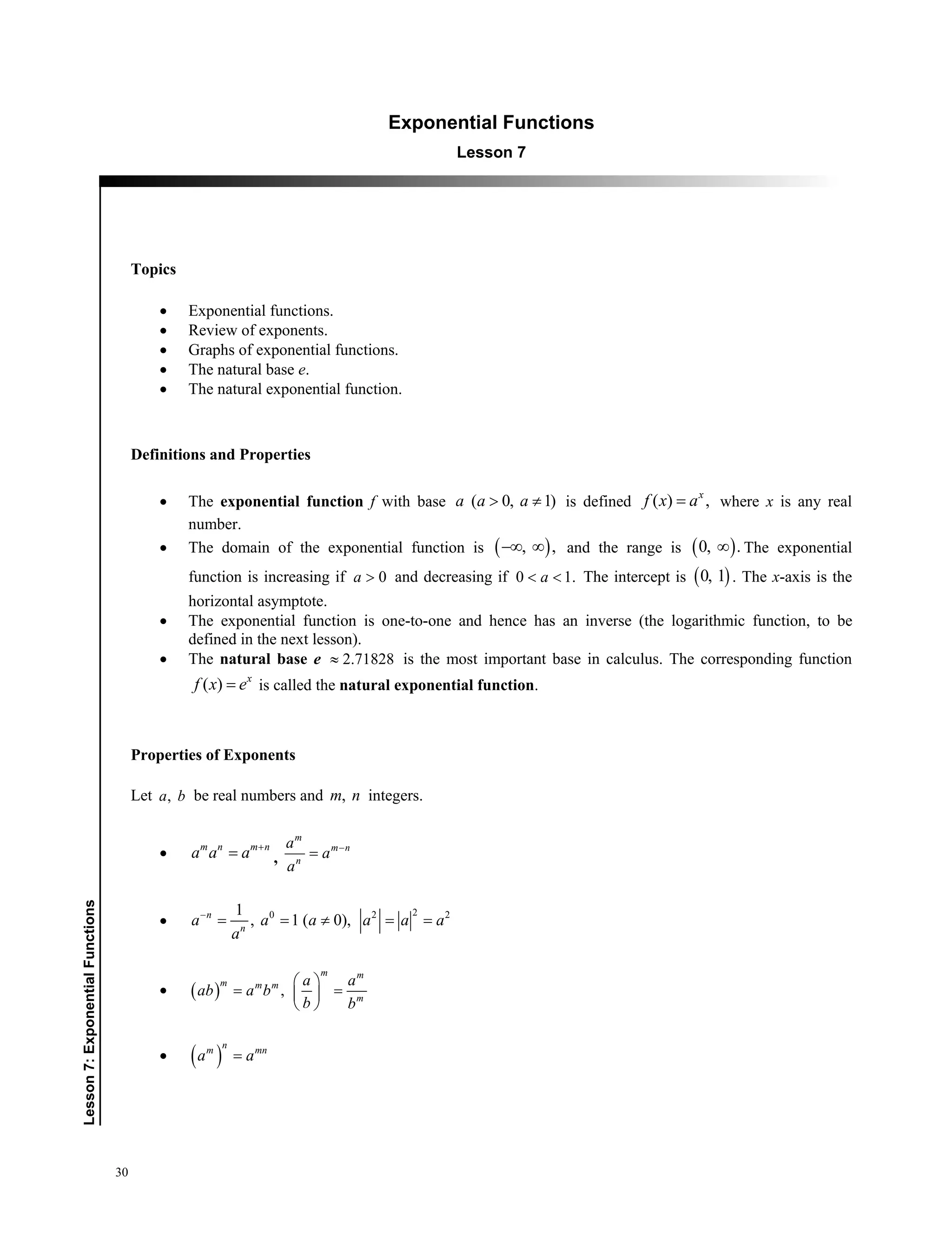 30
﻿Lesson7:ExponentialFunctions
Exponential Functions
Lesson 7
Topics
 Exponential functions.
 Review of exponents.
 Graphs of exponential functions.
 The natural base e.
 The natural exponential function.
Definitions and Properties
 The exponential function f with base ( 0, 1)a a a  is defined ( ) ,x
f x a where x is any real
number.
 The domain of the exponential function is  , ,  and the range is  0, . The exponential
function is increasing if 0a  and decreasing if 0 1.a  The intercept is  0, 1 . The x-axis is the
horizontal asymptote.
 The exponential function is one-to-one and hence has an inverse (the logarithmic function, to be
defined in the next lesson).
 The natural base e 2.71828 is the most important base in calculus. The corresponding function
( ) x
f x e is called the natural exponential function.
Properties of Exponents
Let ,a b be real numbers and ,m n integers.
 m n m n
a a a 
 ,
m
m n
n
a
a
a



20 2 21
, 1 ( 0),n
n
a a a a a a
a

    
   ,
m m
m m m
m
a a
ab a b
b b
 
  
 
  
n
m mn
a a
 