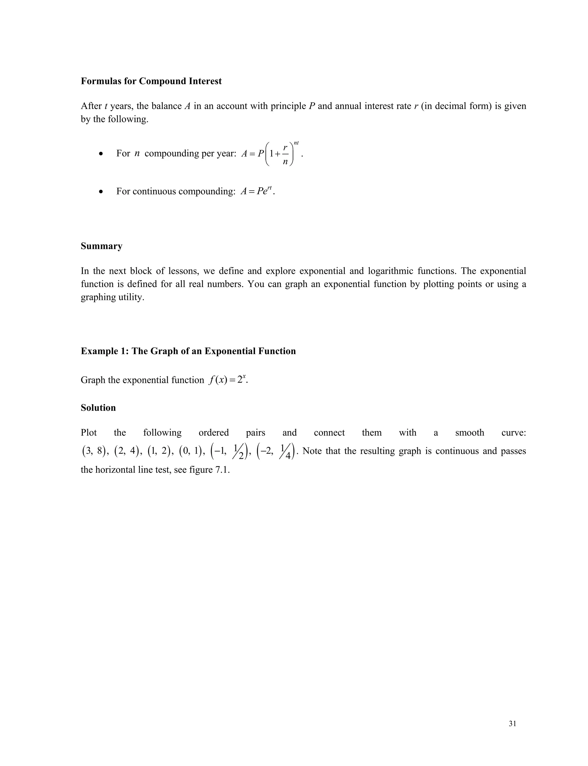 31
Formulas for Compound Interest
After t years, the balance A in an account with principle P and annual interest rate r (in decimal form) is given
by the following.
 For n compounding per year: 1 .
nt
r
A P
n
 
  
 
 For continuous compounding: .rt
A Pe
Summary
In the next block of lessons, we define and explore exponential and logarithmic functions. The exponential
function is defined for all real numbers. You can graph an exponential function by plotting points or using a
graphing utility.
Example 1: The Graph of an Exponential Function
Graph the exponential function ( ) 2 .x
f x 
Solution
Plot the following ordered pairs and connect them with a smooth curve:
           1 13, 8 , 2, 4 , 1, 2 , 0, 1 , 1, , 2,
2 4
  . Note that the resulting graph is continuous and passes
the horizontal line test, see figure 7.1.
 