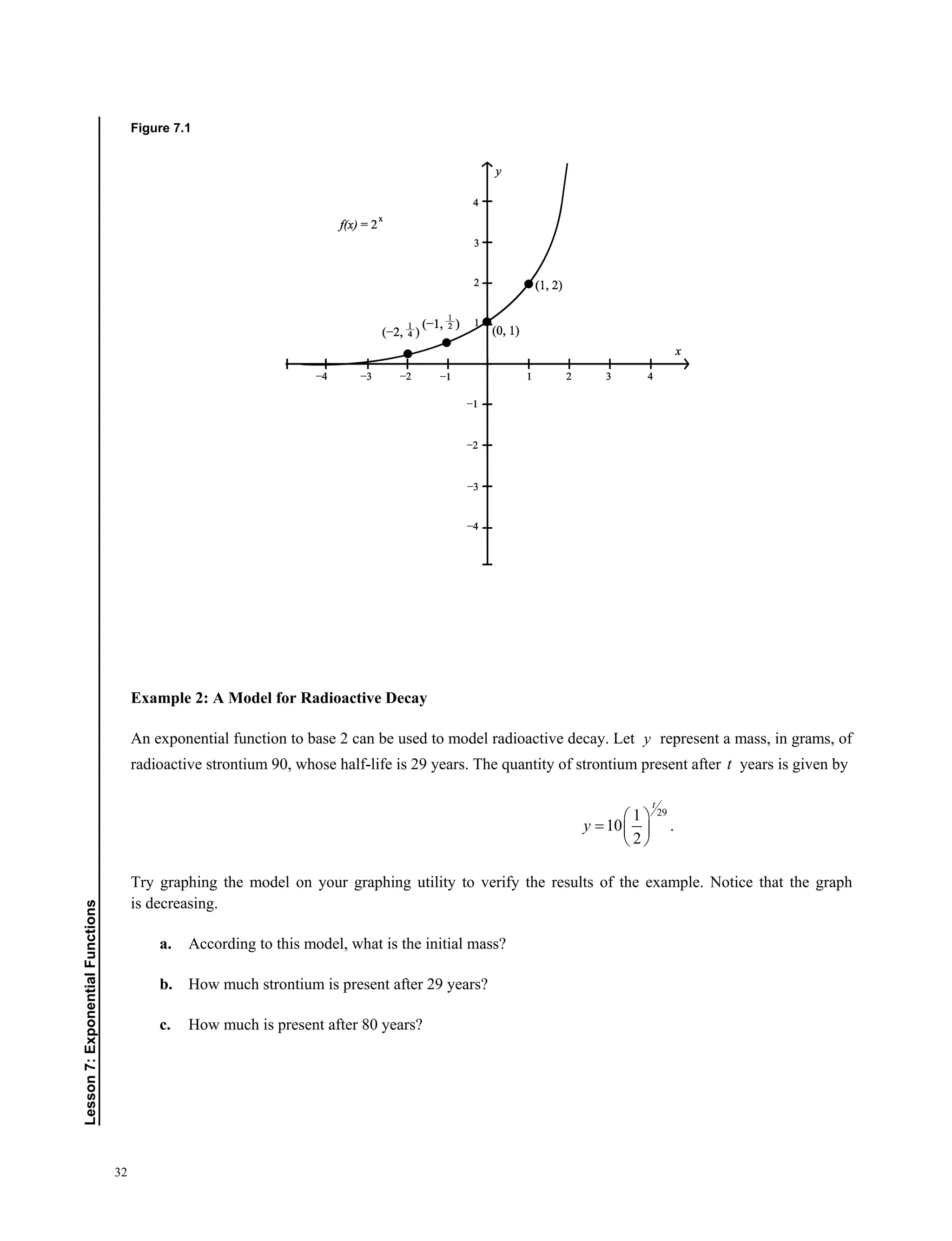32
Lesson7:ExponentialFunctions
Figure 7.1
Example 2: A Model for Radioactive Decay
An exponential function to base 2 can be used to model radioactive decay. Let y represent a mass, in grams, of
radioactive strontium 90, whose half-life is 29 years. The quantity of strontium present after t years is given by
291
10 .
2
t
y
 
  
 
Try graphing the model on your graphing utility to verify the results of the example. Notice that the graph
is decreasing. 
a. According to this model, what is the initial mass?
b. How much strontium is present after 29 years?
c. How much is present after 80 years?
 