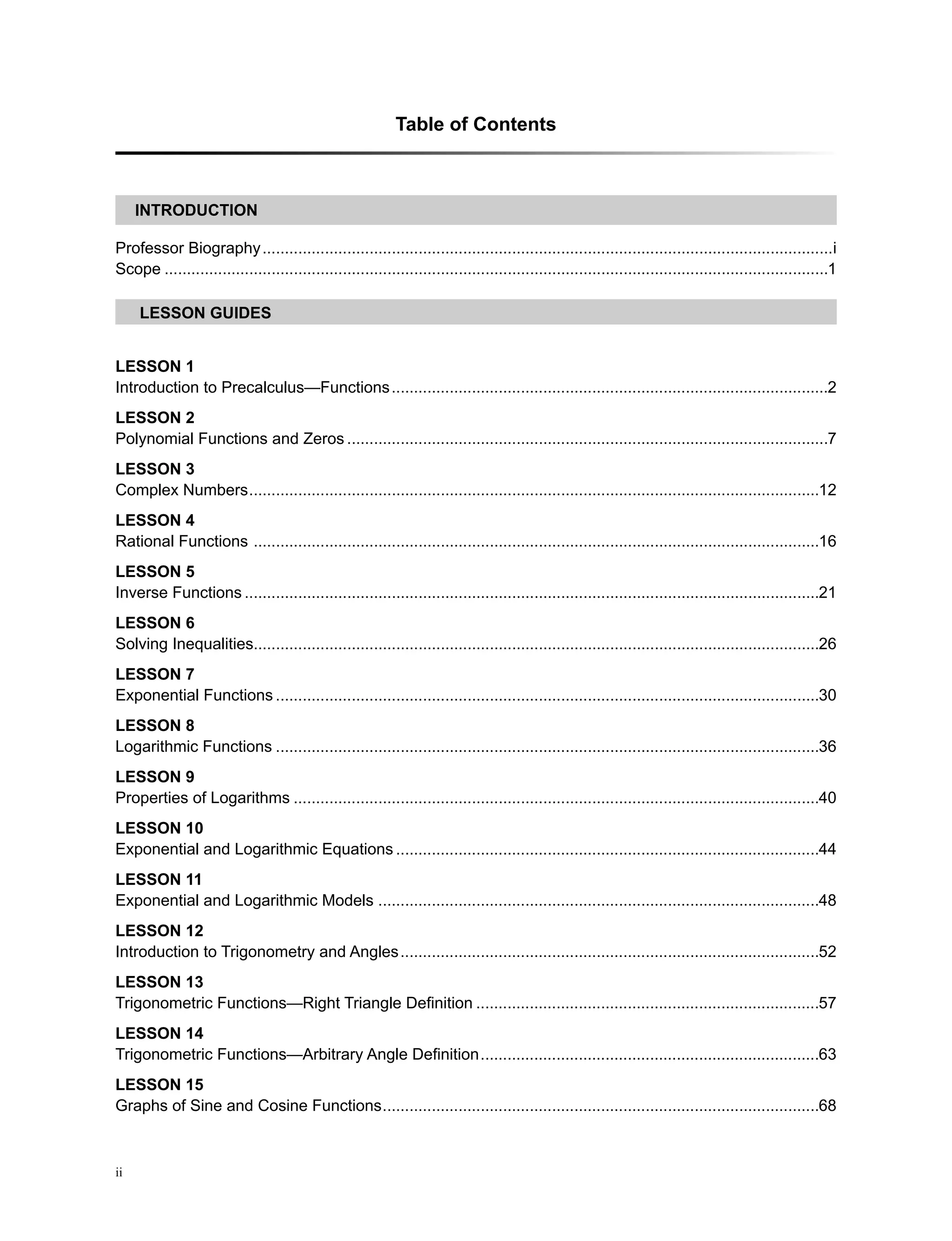 Table of Contents
ii
LEsson GUIDES
INTRODUCTION
Professor Biography��������������������������������������������������������������������������������������������������������������������������������i
Scope�����������������������������������������������������������������������������������������������������������������������������������������������������1
LeSSON 1
Introduction to Precalculus—Functions��������������������������������������������������������������������������������������������������2
LeSSON 2
Polynomial Functions and Zeros������������������������������������������������������������������������������������������������������������7
LeSSON 3
Complex Numbers��������������������������������������������������������������������������������������������������������������������������������12
LeSSON 4
Rational Functions �������������������������������������������������������������������������������������������������������������������������������16
LeSSON 5
Inverse Functions���������������������������������������������������������������������������������������������������������������������������������21
LeSSON 6
Solving Inequalities������������������������������������������������������������������������������������������������������������������������������26
LeSSON 7
Exponential Functions��������������������������������������������������������������������������������������������������������������������������30
LeSSON 8
Logarithmic Functions��������������������������������������������������������������������������������������������������������������������������36
LeSSON 9
Properties of Logarithms����������������������������������������������������������������������������������������������������������������������40
LeSSON 10
Exponential and Logarithmic Equations�����������������������������������������������������������������������������������������������44
LeSSON 11
Exponential and Logarithmic Models ��������������������������������������������������������������������������������������������������48
LeSSON 12
Introduction to Trigonometry and Angles����������������������������������������������������������������������������������������������52
LeSSON 13
Trigonometric Functions—Right Triangle Definition�����������������������������������������������������������������������������57
LeSSON 14
Trigonometric Functions—Arbitrary Angle Definition����������������������������������������������������������������������������63
LeSSON 15
Graphs of Sine and Cosine Functions��������������������������������������������������������������������������������������������������68
 