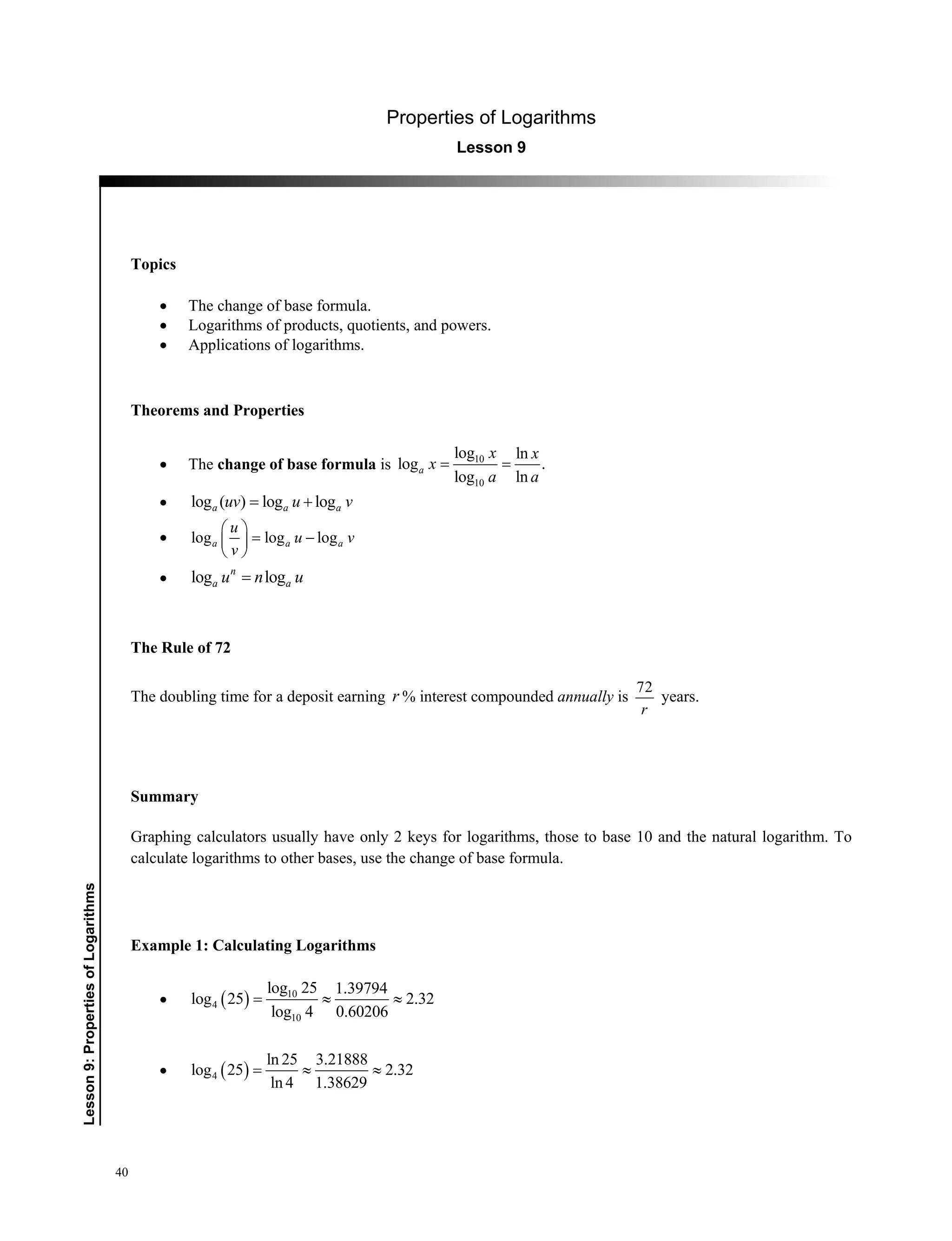 40
﻿Lesson9:PropertiesofLogarithms
Properties of Logarithms
Lesson 9
Topics
 The change of base formula.
 Logarithms of products, quotients, and powers.
 Applications of logarithms.
Theorems and Properties
 The change of base formula is 10
10
log ln
log .
log ln
a
x x
x
a a
 
 log ( ) log loga a auv u v 
 log log loga a a
u
u v
v
 
  
 
 log logn
a au n u
The Rule of 72
The doubling time for a deposit earning r % interest compounded annually is
72
r
years.
Summary
Graphing calculators usually have only 2 keys for logarithms, those to base 10 and the natural logarithm. To
calculate logarithms to other bases, use the change of base formula.
Example 1: Calculating Logarithms
   10
4
10
log 25 1.39794
log 25 2.32
log 4 0.60206
  
  4
ln 25 3.21888
log 25 2.32
ln 4 1.38629
  
 