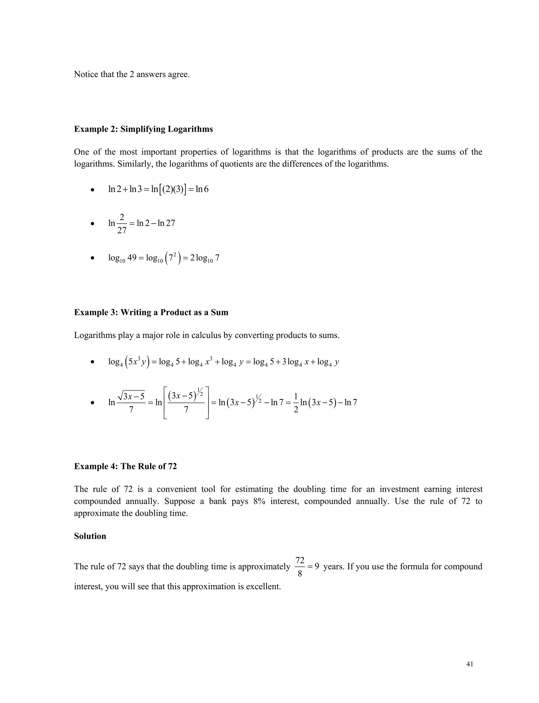 41
Notice that the 2 answers agree.
Example 2: Simplifying Logarithms
One of the most important properties of logarithms is that the logarithms of products are the sums of the
logarithms. Similarly, the logarithms of quotients are the differences of the logarithms.
  ln2 ln3 ln (2)(3) ln6 

2
ln ln 2 ln 27
27
 
  2
10 10 10log 49 log 7 2log 7 
Example 3: Writing a Product as a Sum
Logarithms play a major role in calculus by converting products to sums.
  3 3
4 4 4 4 4 4 4log 5 log 5 log log log 5 3log logx y x y x y     

 
   
1
2 1
2
3 53 5 1
ln ln ln 3 5 ln7 ln 3 5 ln 7
7 7 2
xx
x x
         
 
 
Example 4: The Rule of 72
The rule of 72 is a convenient tool for estimating the doubling time for an investment earning interest
compounded annually. Suppose a bank pays 8% interest, compounded annually. Use the rule of 72 to
approximate the doubling time.
Solution
The rule of 72 says that the doubling time is approximately
72
9
8
 years. If you use the formula for compound
interest, you will see that this approximation is excellent.
 