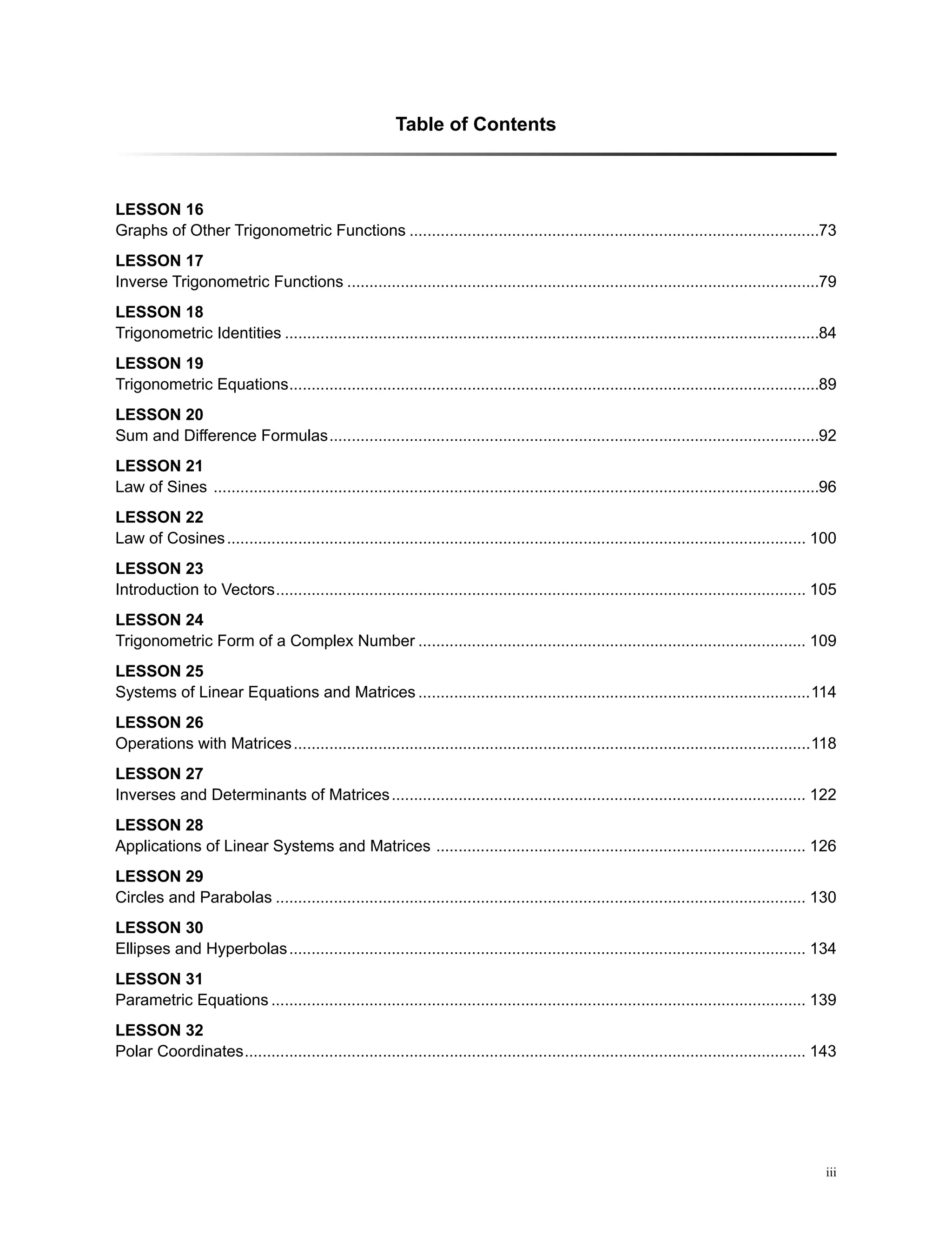 iii
Table of Contents
LeSSON 16
Graphs of Other Trigonometric Functions��������������������������������������������������������������������������������������������73
LeSSON 17
Inverse Trigonometric Functions����������������������������������������������������������������������������������������������������������79
LeSSON 18
Trigonometric Identities������������������������������������������������������������������������������������������������������������������������84
LeSSON 19
Trigonometric Equations�����������������������������������������������������������������������������������������������������������������������89
LeSSON 20
Sum and Difference Formulas��������������������������������������������������������������������������������������������������������������92
LeSSON 21
Law of Sines ����������������������������������������������������������������������������������������������������������������������������������������96
LeSSON 22
Law of Cosines���������������������������������������������������������������������������������������������������������������������������������� 100
LeSSON 23
Introduction to Vectors����������������������������������������������������������������������������������������������������������������������� 105
LeSSON 24
Trigonometric Form of a Complex Number��������������������������������������������������������������������������������������� 109
LeSSON 25
Systems of Linear Equations and Matrices����������������������������������������������������������������������������������������114
LeSSON 26
Operations with Matrices��������������������������������������������������������������������������������������������������������������������118
LeSSON 27
Inverses and Determinants of Matrices��������������������������������������������������������������������������������������������� 122
LeSSON 28
Applications of Linear Systems and Matrices ����������������������������������������������������������������������������������� 126
LeSSON 29
Circles and Parabolas����������������������������������������������������������������������������������������������������������������������� 130
LeSSON 30
Ellipses and Hyperbolas�������������������������������������������������������������������������������������������������������������������� 134
LeSSON 31
Parametric Equations������������������������������������������������������������������������������������������������������������������������ 139
LeSSON 32
Polar Coordinates������������������������������������������������������������������������������������������������������������������������������ 143
 