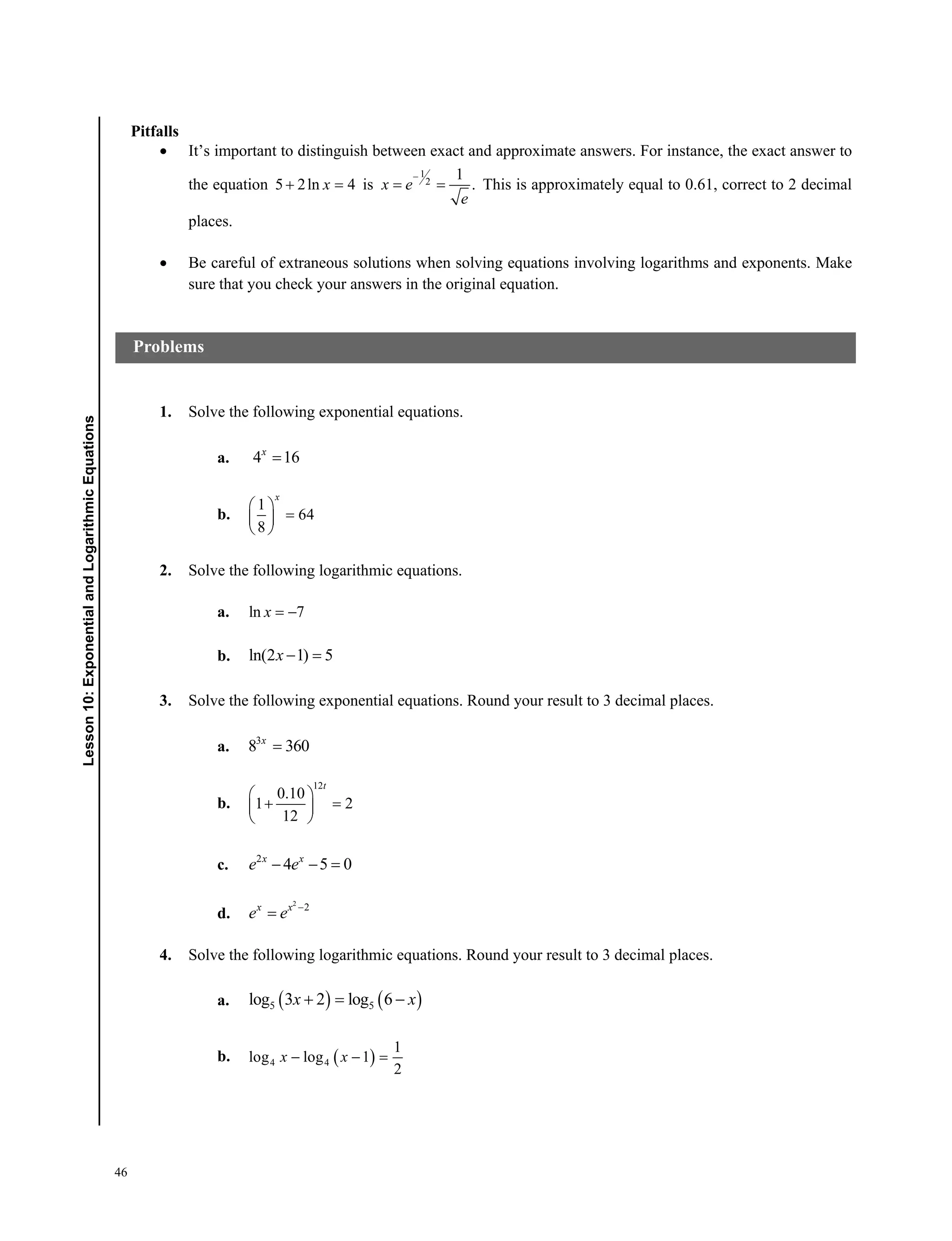 46
﻿ Lesson 10: Exponential and Logarithmic Equations﻿﻿Lesson10:ExponentialandLogarithmicEquations
Pitfalls
 It’s important to distinguish between exact and approximate answers. For instance, the exact answer to
the equation 5 2ln 4x is
1
2
1
.x e
e

  This is approximately equal to 0.61, correct to 2 decimal
places.
 Be careful of extraneous solutions when solving equations involving logarithms and exponents. Make
sure that you check your answers in the original equation.
1. Solve the following exponential equations.
a. 4 16x

b.
1
64
8
x
 
 
 
2. Solve the following logarithmic equations.
a. ln 7x  
b. ln(2 1) 5x  
3. Solve the following exponential equations. Round your result to 3 decimal places.
a. 3
8 360x

b.
12
0.10
1 2
12
t
 
  
 
c. 2
4 5 0x x
e e  
d.
2
2x x
e e 

4. Solve the following logarithmic equations. Round your result to 3 decimal places.
a.    5 5log 3 2 log 6x x 
b.  4 4
1
log log 1
2
x x  
Problems
 