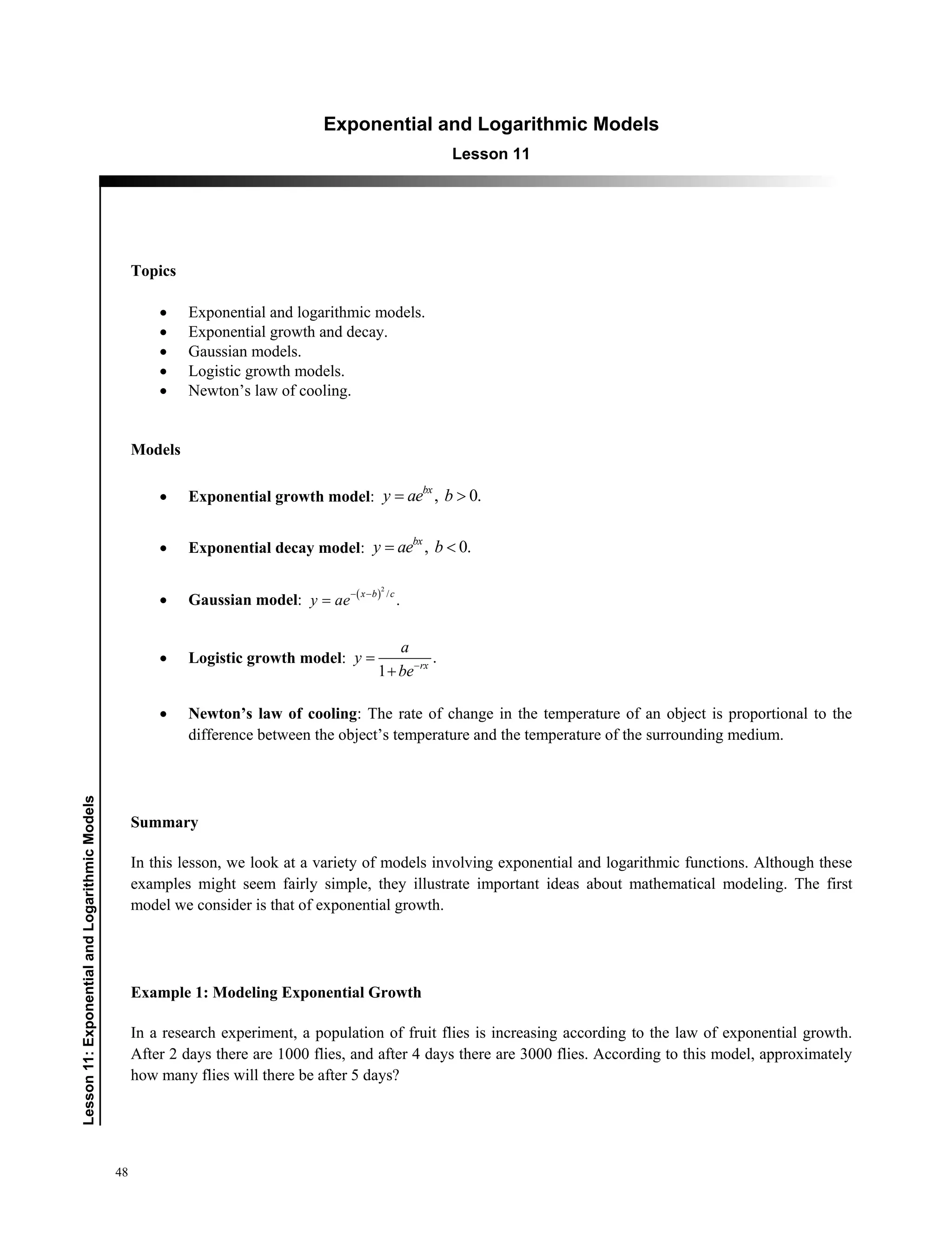 48
﻿﻿Lesson11:ExponentialandLogarithmicModels
Exponential and Logarithmic models
Lesson 11
Topics
 Exponential and logarithmic models.
 Exponential growth and decay.
 Gaussian models.
 Logistic growth models.
 Newton’s law of cooling.
Models
 Exponential growth model: , 0.bx
y ae b 
 Exponential decay model: , 0.bx
y ae b 
 Gaussian model:  2
/
.
x b c
y ae
 

 Logistic growth model: .
1 rx
a
y
be


 Newton’s law of cooling: The rate of change in the temperature of an object is proportional to the
difference between the object’s temperature and the temperature of the surrounding medium.
Summary
In this lesson, we look at a variety of models involving exponential and logarithmic functions. Although these
examples might seem fairly simple, they illustrate important ideas about mathematical modeling. The first
model we consider is that of exponential growth.
Example 1: Modeling Exponential Growth
In a research experiment, a population of fruit flies is increasing according to the law of exponential growth.
After 2 days there are 1000 flies, and after 4 days there are 3000 flies. According to this model, approximately
how many flies will there be after 5 days?
 