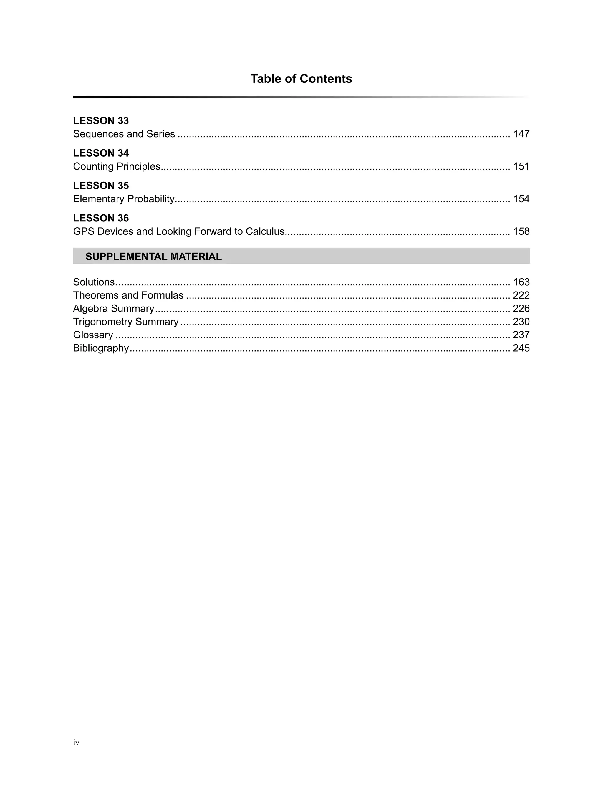 Table of Contents
iv
Solutions�������������������������������������������������������������������������������������������������������������������������������������������� 163
Theorems and Formulas������������������������������������������������������������������������������������������������������������������� 222
Algebra Summary������������������������������������������������������������������������������������������������������������������������������ 226
Trigonometry Summary��������������������������������������������������������������������������������������������������������������������� 230
Glossary�������������������������������������������������������������������������������������������������������������������������������������������� 237
Bibliography��������������������������������������������������������������������������������������������������������������������������������������� 245
LeSSON 33
Sequences and Series���������������������������������������������������������������������������������������������������������������������� 147
LeSSON 34
Counting Principles��������������������������������������������������������������������������������������������������������������������������� 151
LeSSON 35
Elementary Probability���������������������������������������������������������������������������������������������������������������������� 154
LeSSON 36
GPS Devices and Looking Forward to Calculus������������������������������������������������������������������������������� 158
Supplemental Material
 