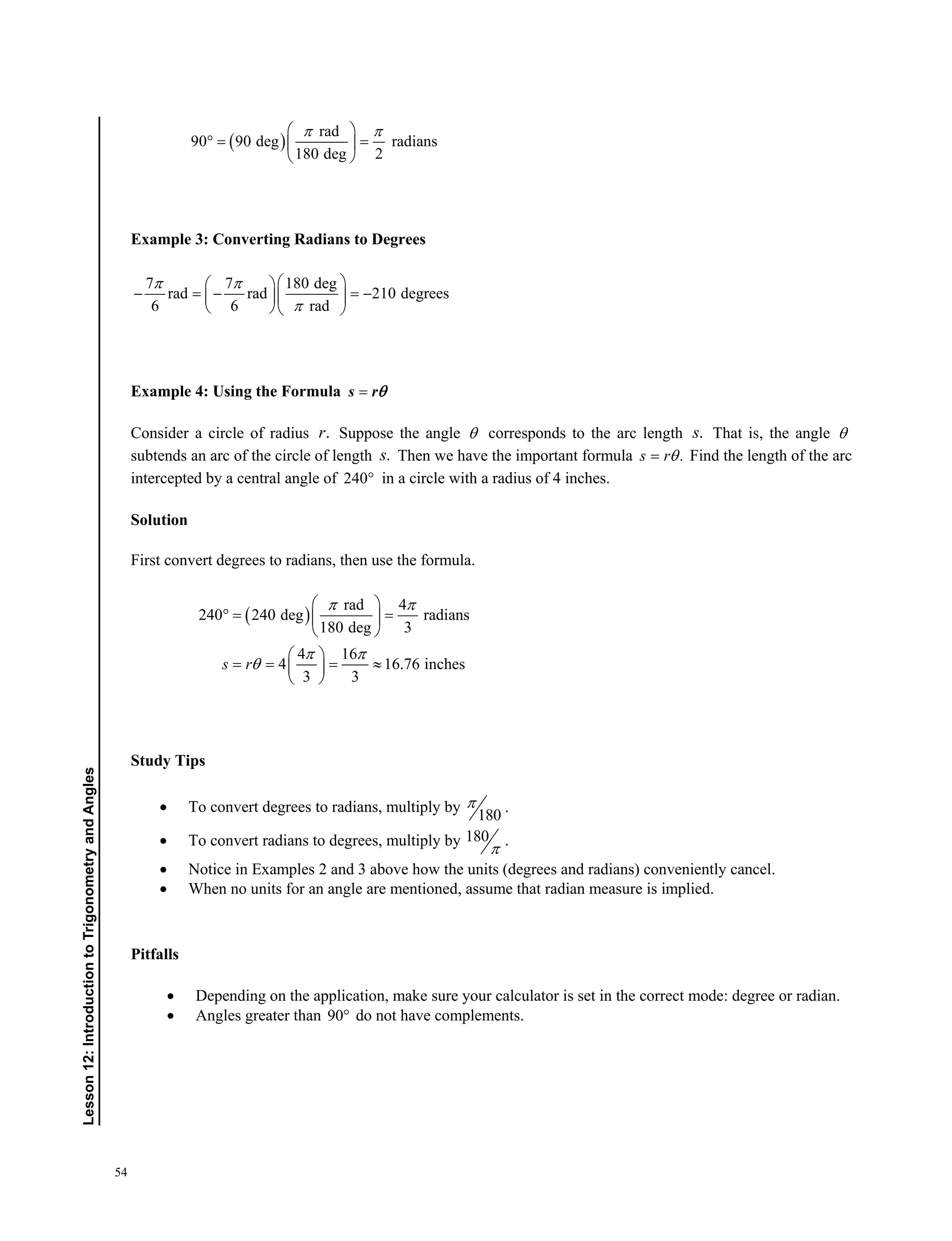 54
﻿Lesson12:IntroductiontoTrigonometryandAngles
 
rad
90 90 deg radians
180 deg 2
  
  
 
Example 3: Converting Radians to Degrees
7 7 180 deg
rad rad 210 degrees
6 6 rad
 

  
    
  
Example 4: Using the Formula s r
Consider a circle of radius .r Suppose the angle  corresponds to the arc length .s That is, the angle 
subtends an arc of the circle of length .s Then we have the important formula .s r Find the length of the arc
intercepted by a central angle of 240 in a circle with a radius of 4 inches.
Solution
First convert degrees to radians, then use the formula.
 
rad 4
240 240 deg radians
180 deg 3
4 16
4 16.76 inches
3 3
s r
 
 

 
  
 
 
    
 
Study Tips
 To convert degrees to radians, multiply by
180
 .
 To convert radians to degrees, multiply by 180
 .
 Notice in Examples 2 and 3 above how the units (degrees and radians) conveniently cancel.
 When no units for an angle are mentioned, assume that radian measure is implied.
Pitfalls
 Depending on the application, make sure your calculator is set in the correct mode: degree or radian.
 Angles greater than 90 do not have complements.
 