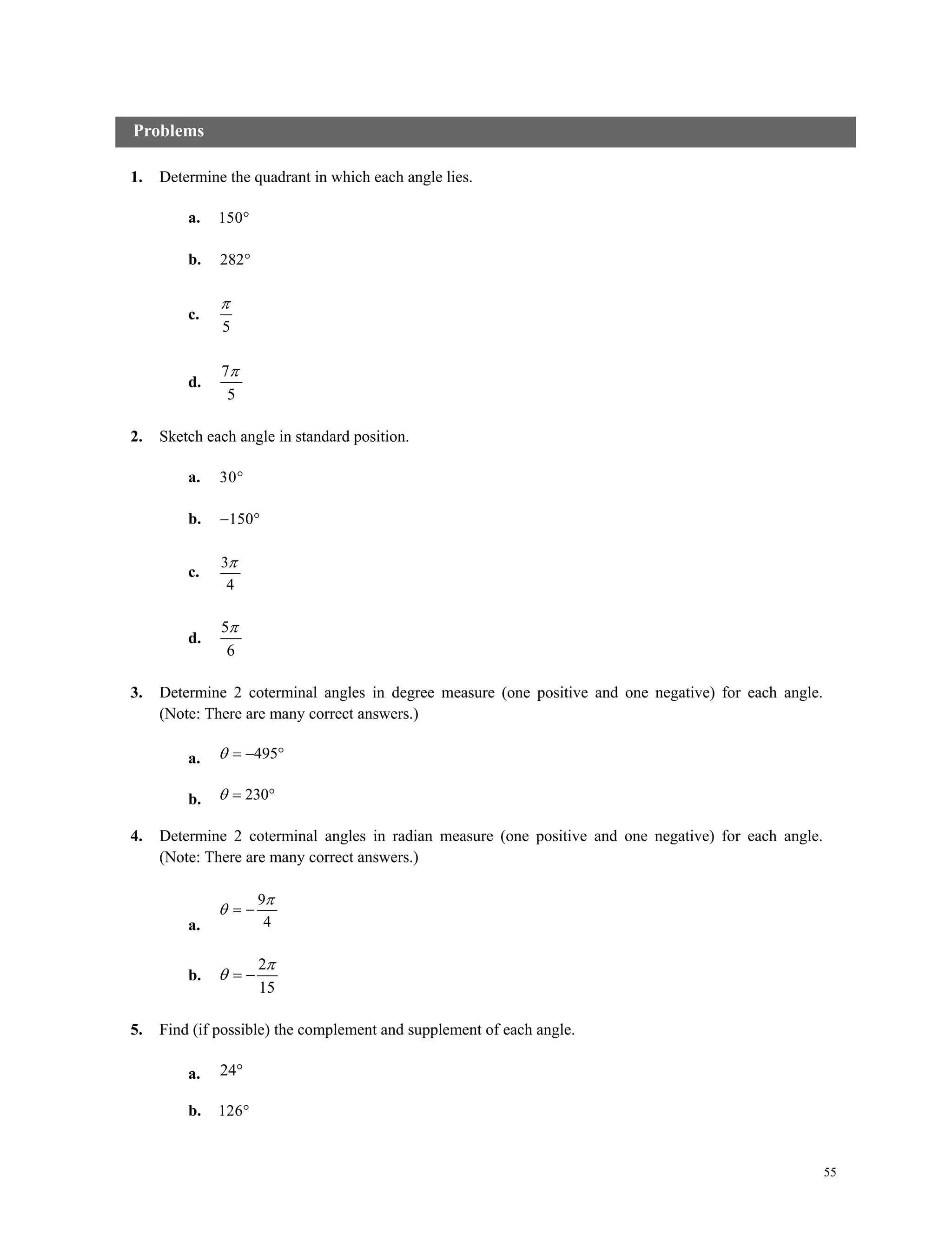55
1. Determine the quadrant in which each angle lies.
a. 150
b. 282
c.
5

d.
7
5

2. Sketch each angle in standard position.
a. 30
b. 150 
c.
3
4

d.
5
6

3. Determine 2 coterminal angles in degree measure (one positive and one negative) for each angle.
(Note: There are many correct answers.)
a. 495  
b. 230 
4. Determine 2 coterminal angles in radian measure (one positive and one negative) for each angle.
(Note: There are many correct answers.)
a.
9
4

  
b.
2
15

  
5. Find (if possible) the complement and supplement of each angle.
a. 24
b. 126
Problems
 