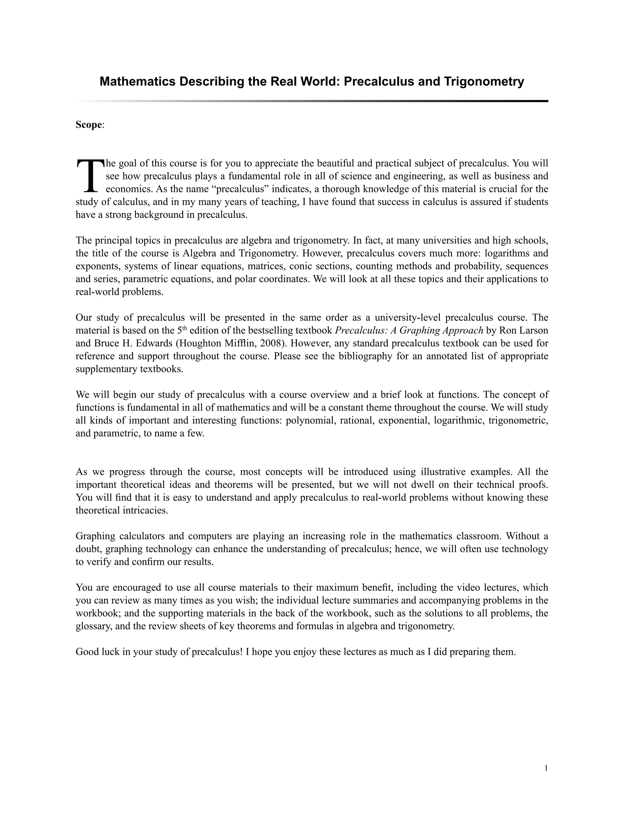 1
Mathematics Describing the Real World: Precalculus and Trigonometry
Scope:
T
he goal of this course is for you to appreciate the beautiful and practical subject of precalculus. You will
see how precalculus plays a fundamental role in all of science and engineering, as well as business and
economics. As the name “precalculus” indicates, a thorough knowledge of this material is crucial for the
study of calculus, and in my many years of teaching, I have found that success in calculus is assured if students
have a strong background in precalculus.
The principal topics in precalculus are algebra and trigonometry. In fact, at many universities and high schools,
the title of the course is Algebra and Trigonometry. However, precalculus covers much more: logarithms and
exponents, systems of linear equations, matrices, conic sections, counting methods and probability, sequences
and series, parametric equations, and polar coordinates. We will look at all these topics and their applications to
real-world problems.
Our study of precalculus will be presented in the same order as a university-level precalculus course. The
material is based on the 5th
edition of the bestselling textbook Precalculus: A Graphing Approach by Ron Larson
and Bruce H. Edwards (Houghton Mifflin, 2008). However, any standard precalculus textbook can be used for
reference and support throughout the course. Please see the bibliography for an annotated list of appropriate
supplementary textbooks.
We will begin our study of precalculus with a course overview and a brief look at functions. The concept of
functions is fundamental in all of mathematics and will be a constant theme throughout the course. We will study
all kinds of important and interesting functions: polynomial, rational, exponential, logarithmic, trigonometric,
and parametric, to name a few.
As we progress through the course, most concepts will be introduced using illustrative examples. All the
important theoretical ideas and theorems will be presented, but we will not dwell on their technical proofs.
You will find that it is easy to understand and apply precalculus to real-world problems without knowing these
theoretical intricacies.
Graphing calculators and computers are playing an increasing role in the mathematics classroom. Without a
doubt, graphing technology can enhance the understanding of precalculus; hence, we will often use technology
to verify and confirm our results.
You are encouraged to use all course materials to their maximum benefit, including the video lectures, which
you can review as many times as you wish; the individual lecture summaries and accompanying problems in the
workbook; and the supporting materials in the back of the workbook, such as the solutions to all problems, the
glossary, and the review sheets of key theorems and formulas in algebra and trigonometry.
Good luck in your study of precalculus! I hope you enjoy these lectures as much as I did preparing them.
 