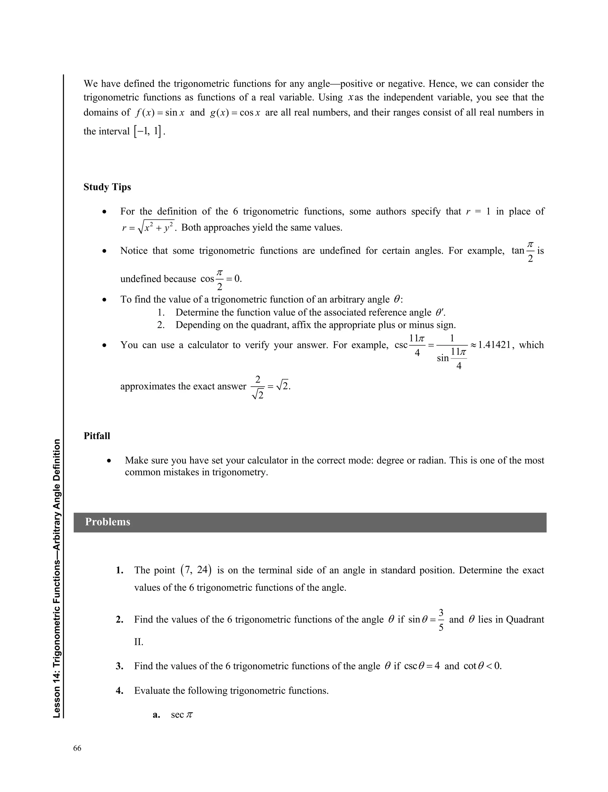 66
Lesson14:TrigonometricFunctions—ArbitraryAngleDefinition
We have defined the trigonometric functions for any angle—positive or negative. Hence, we can consider the
trigonometric functions as functions of a real variable. Using xas the independent variable, you see that the
domains of ( ) sinf x x and ( ) cosg x x are all real numbers, and their ranges consist of all real numbers in
the interval  1, 1 .
Study Tips
 For the definition of the 6 trigonometric functions, some authors specify that r = 1 in place of
2 2
.r x y  Both approaches yield the same values.
 Notice that some trigonometric functions are undefined for certain angles. For example, tan
2

is
undefined because cos 0.
2


 To find the value of a trigonometric function of an arbitrary angle  :
1. Determine the function value of the associated reference angle .
2. Depending on the quadrant, affix the appropriate plus or minus sign.
 You can use a calculator to verify your answer. For example,
11 1
csc 1.41421
114 sin
4


  , which
approximates the exact answer
2
2.
2

Pitfall
 Make sure you have set your calculator in the correct mode: degree or radian. This is one of the most
common mistakes in trigonometry.
1. The point  7, 24 is on the terminal side of an angle in standard position. Determine the exact
values of the 6 trigonometric functions of the angle.
2. Find the values of the 6 trigonometric functions of the angle  if
3
sin
5
  and  lies in Quadrant
II.
3. Find the values of the 6 trigonometric functions of the angle  if csc 4  and cot 0. 
4. Evaluate the following trigonometric functions.
a. sec
Problems
 