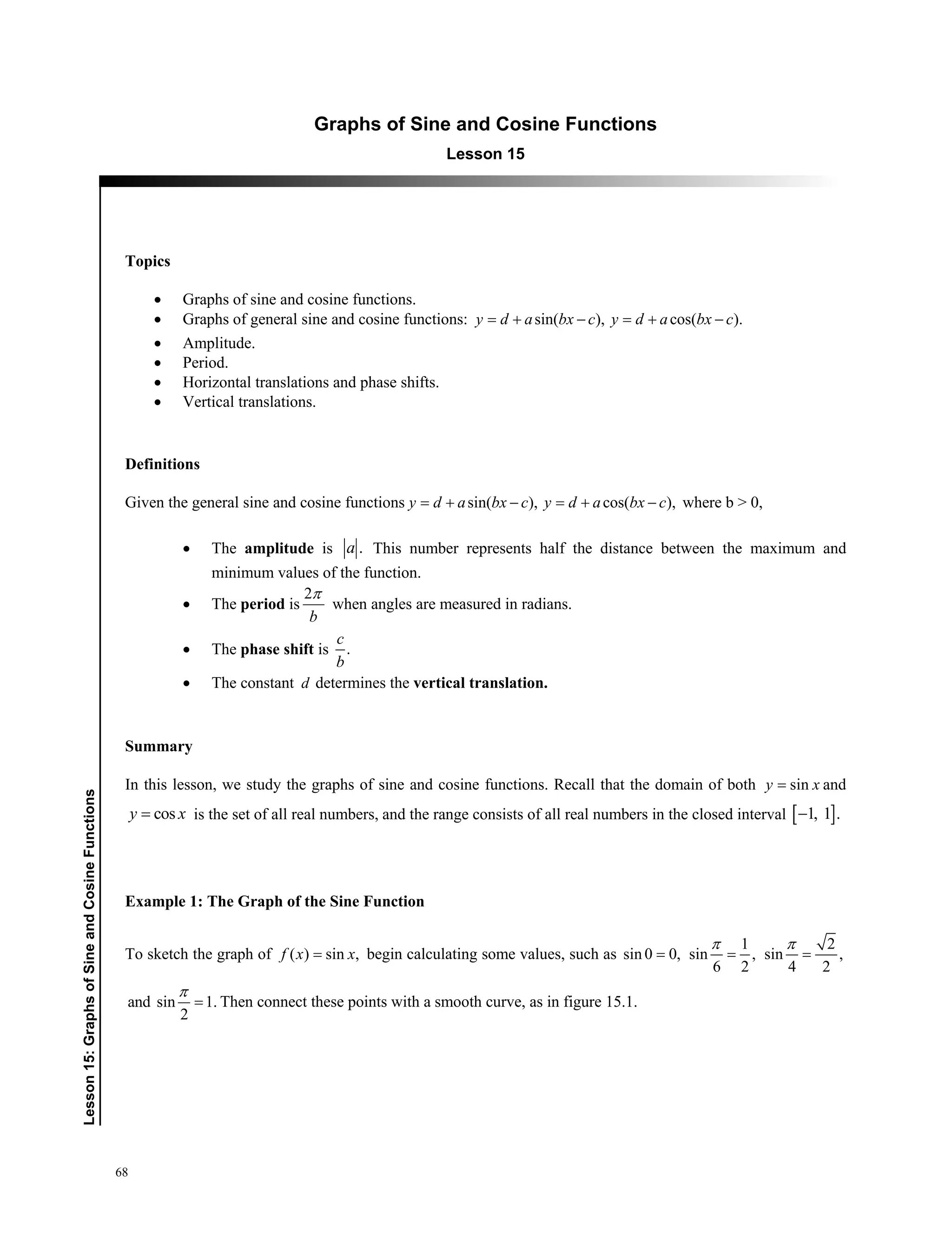 68
﻿Lesson15:GraphsofSineandCosineFunctions
Graphs of Sine and Cosine Functions
Lesson 15
Topics
 Graphs of sine and cosine functions.
 Graphs of general sine and cosine functions: sin( ), cos( ).y d a bx c y d a bx c    
 Amplitude.
 Period.
 Horizontal translations and phase shifts.
 Vertical translations.
Definitions
Given the general sine and cosine functions sin( ), cos( ),y d a bx c y d a bx c     where b  0,
 The amplitude is .a This number represents half the distance between the maximum and
minimum values of the function.
 The period is
2
b

when angles are measured in radians.
 The phase shift is .
c
b
 The constant d determines the vertical translation.
Summary
In this lesson, we study the graphs of sine and cosine functions. Recall that the domain of both siny x and
cosy x is the set of all real numbers, and the range consists of all real numbers in the closed interval  1, 1 .
Example 1: The Graph of the Sine Function
To sketch the graph of ( ) sin ,f x x begin calculating some values, such as
1 2
sin 0 0, sin , sin ,
6 2 4 2
  
 
and sin 1.
2


Then connect these points with a smooth curve, as in figure 15.1.
 