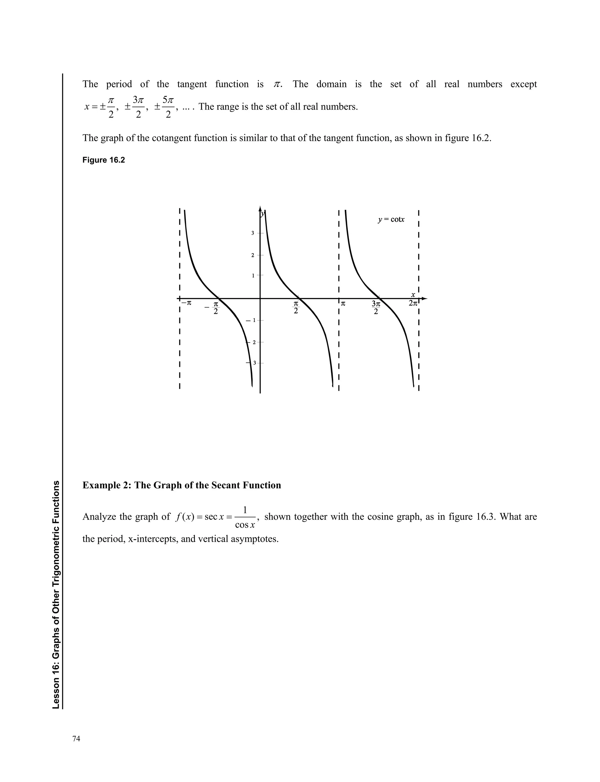 74
﻿Lesson16:GraphsofOtherTrigonometricFunctions
The period of the tangent function is . The domain is the set of all real numbers except
3 5
, , , ... .
2 2 2
x
  
   The range is the set of all real numbers.
The graph of the cotangent function is similar to that of the tangent function, as shown in figure 16.2.
Figure 16.2
Example 2: The Graph of the Secant Function
Analyze the graph of
1
( ) sec ,
cos
f x x
x
  shown together with the cosine graph, as in figure 16.3. What are
the period, x-intercepts, and vertical asymptotes.
 