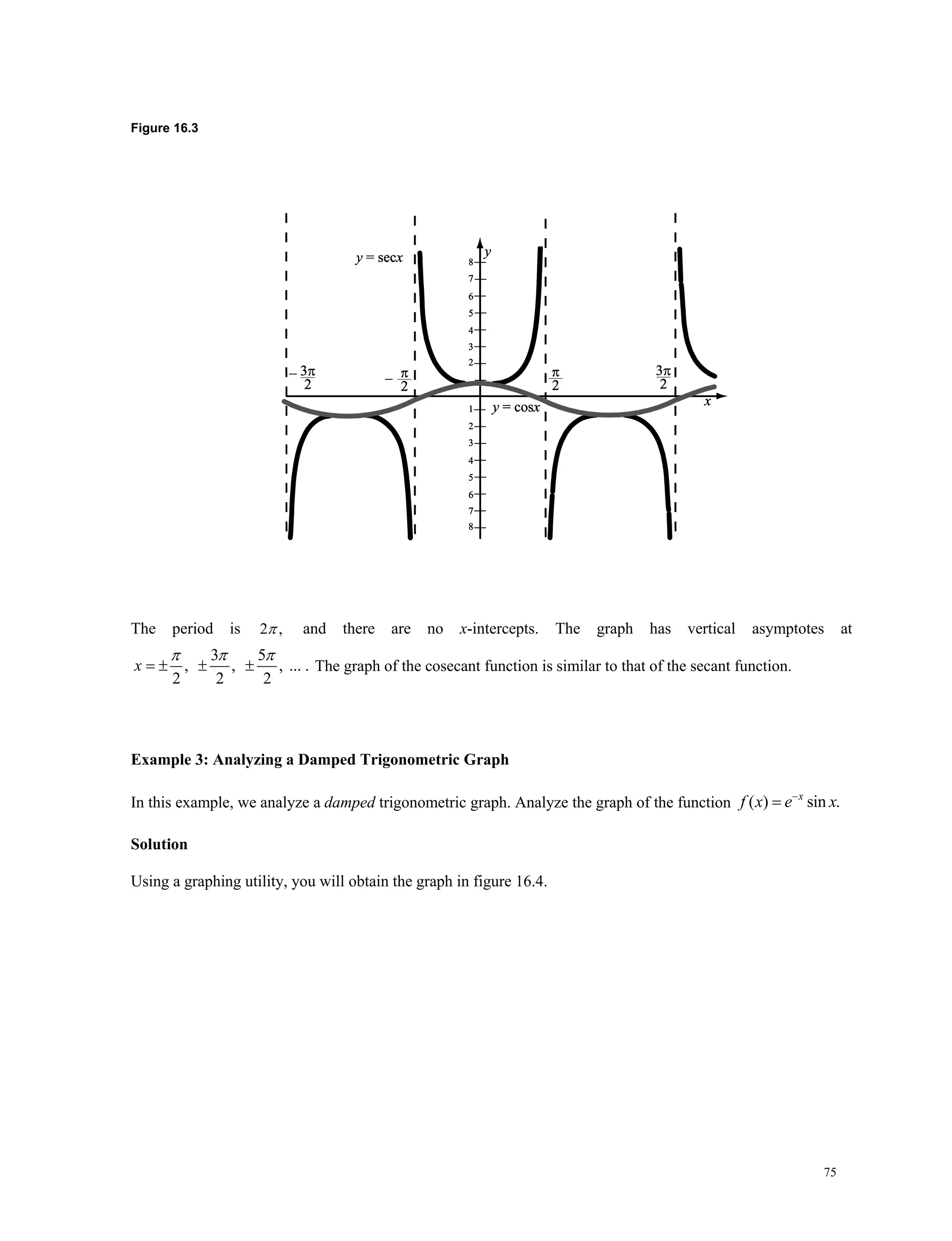 75
Figure 16.3
The period is 2 , and there are no x-intercepts. The graph has vertical asymptotes at
3 5
, , , ... .
2 2 2
x
  
   The graph of the cosecant function is similar to that of the secant function.
Example 3: Analyzing a Damped Trigonometric Graph
In this example, we analyze a damped trigonometric graph. Analyze the graph of the function ( ) sin .x
f x e x

Solution
Using a graphing utility, you will obtain the graph in figure 16.4.
 