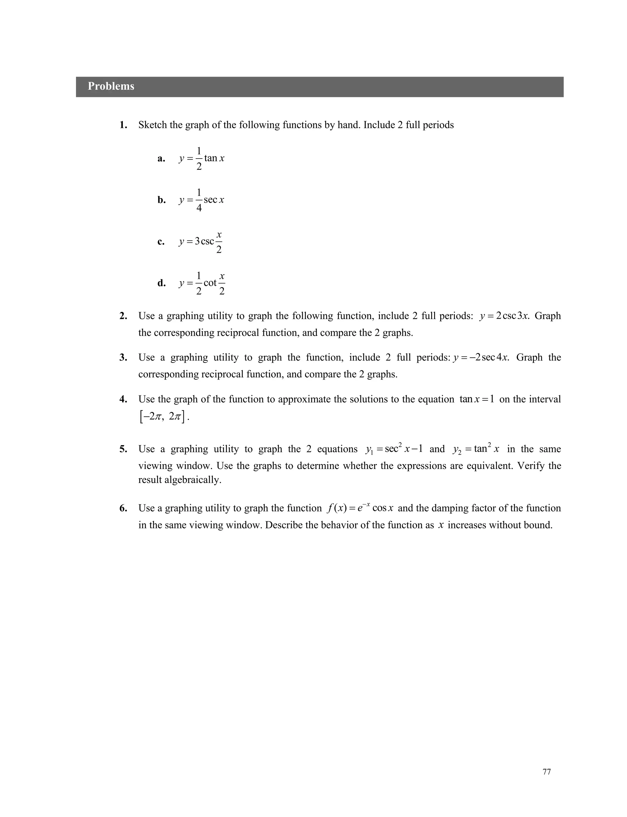 77
1. Sketch the graph of the following functions by hand. Include 2 full periods
a.
1
tan
2
y x
b.
1
sec
4
y x
c. 3csc
2
x
y 
d.
1
cot
2 2
x
y 
2. Use a graphing utility to graph the following function, include 2 full periods: 2csc3 .y x Graph
the corresponding reciprocal function, and compare the 2 graphs.
3. Use a graphing utility to graph the function, include 2 full periods: 2sec4 .y x  Graph the
corresponding reciprocal function, and compare the 2 graphs.
4. Use the graph of the function to approximate the solutions to the equation tan 1x  on the interval
 2 , 2  .
5. Use a graphing utility to graph the 2 equations 2
1 sec 1y x  and 2
2 tany x in the same
viewing window. Use the graphs to determine whether the expressions are equivalent. Verify the
result algebraically.
6. Use a graphing utility to graph the function ( ) cosx
f x e x
 and the damping factor of the function
in the same viewing window. Describe the behavior of the function as x increases without bound.
Problems
 