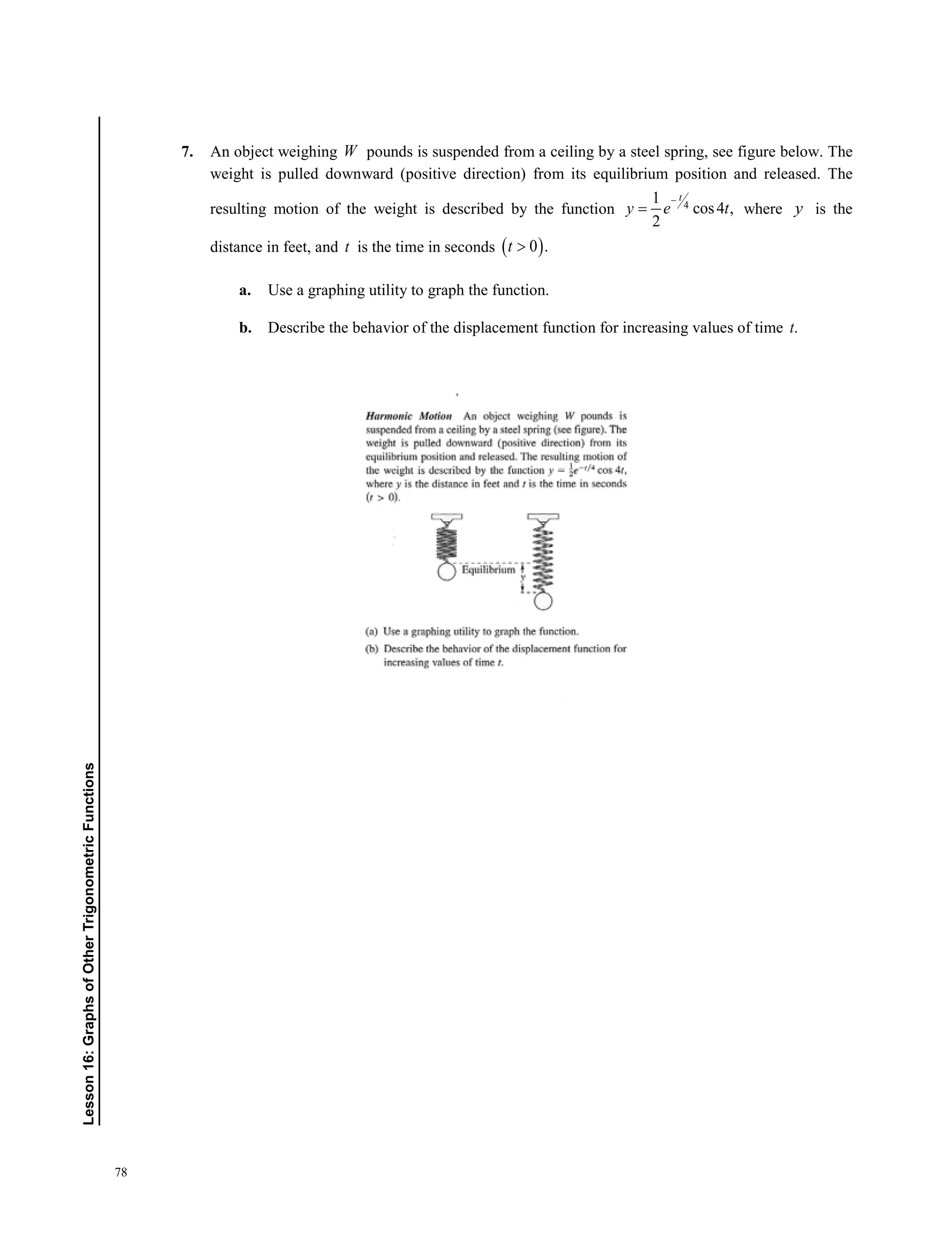 78
Lesson16:GraphsofOtherTrigonometricFunctions
7. An object weighing W pounds is suspended from a ceiling by a steel spring, see figure below. The
weight is pulled downward (positive direction) from its equilibrium position and released. The
resulting motion of the weight is described by the function 4
1
cos4 ,
2
t
y e t
−
= where y is the
distance in feet, and t is the time in seconds ( )0 .t 
a. Use a graphing utility to graph the function.
b. Describe the behavior of the displacement function for increasing values of time .t
 