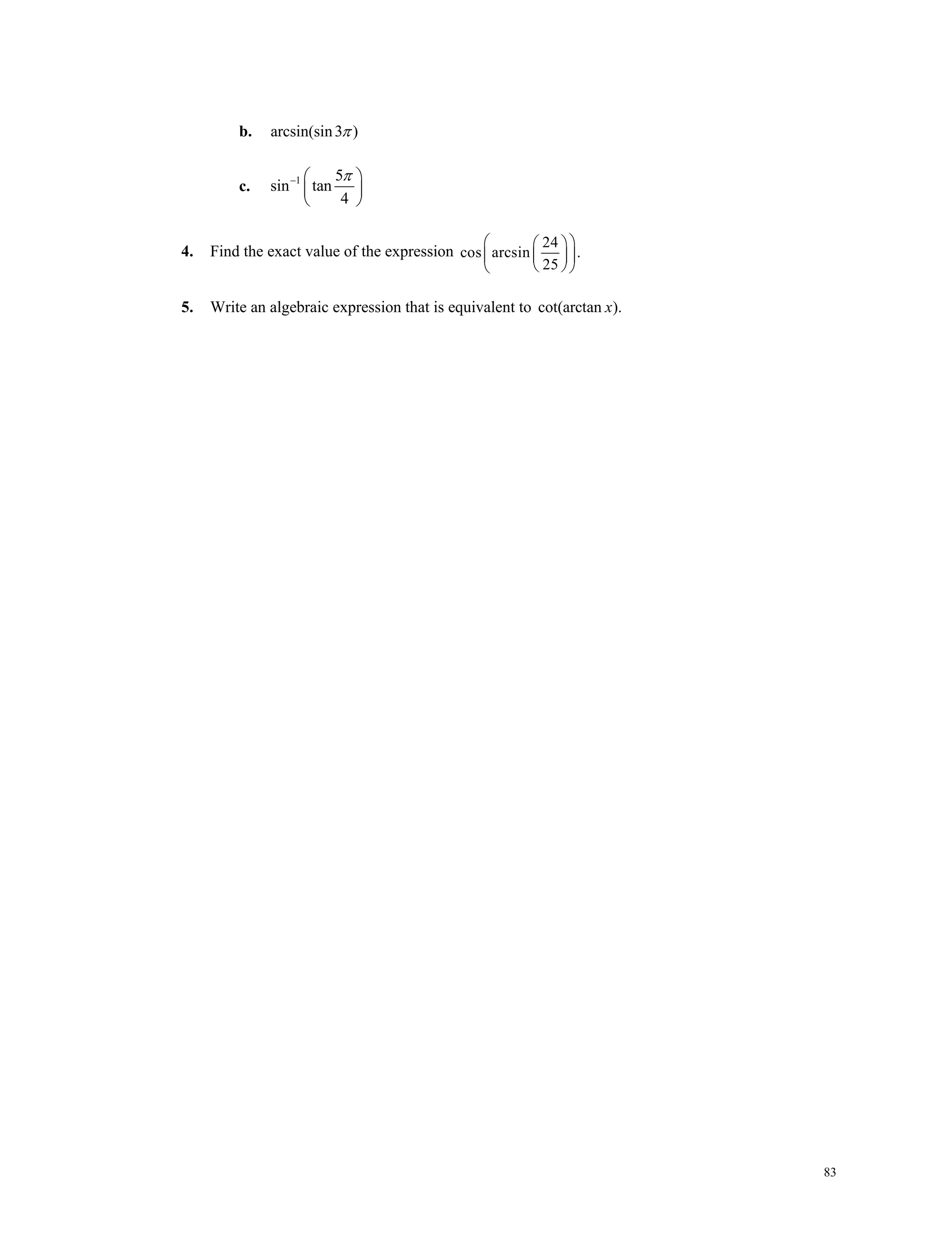 83
b. arcsin(sin3 )
c. 1 5
sin tan
4
  
 
 

4. Find the exact value of the expression
24
cos arcsin .
25
  
  
  
5. Write an algebraic expression that is equivalent to cot(arctan ).x
 
