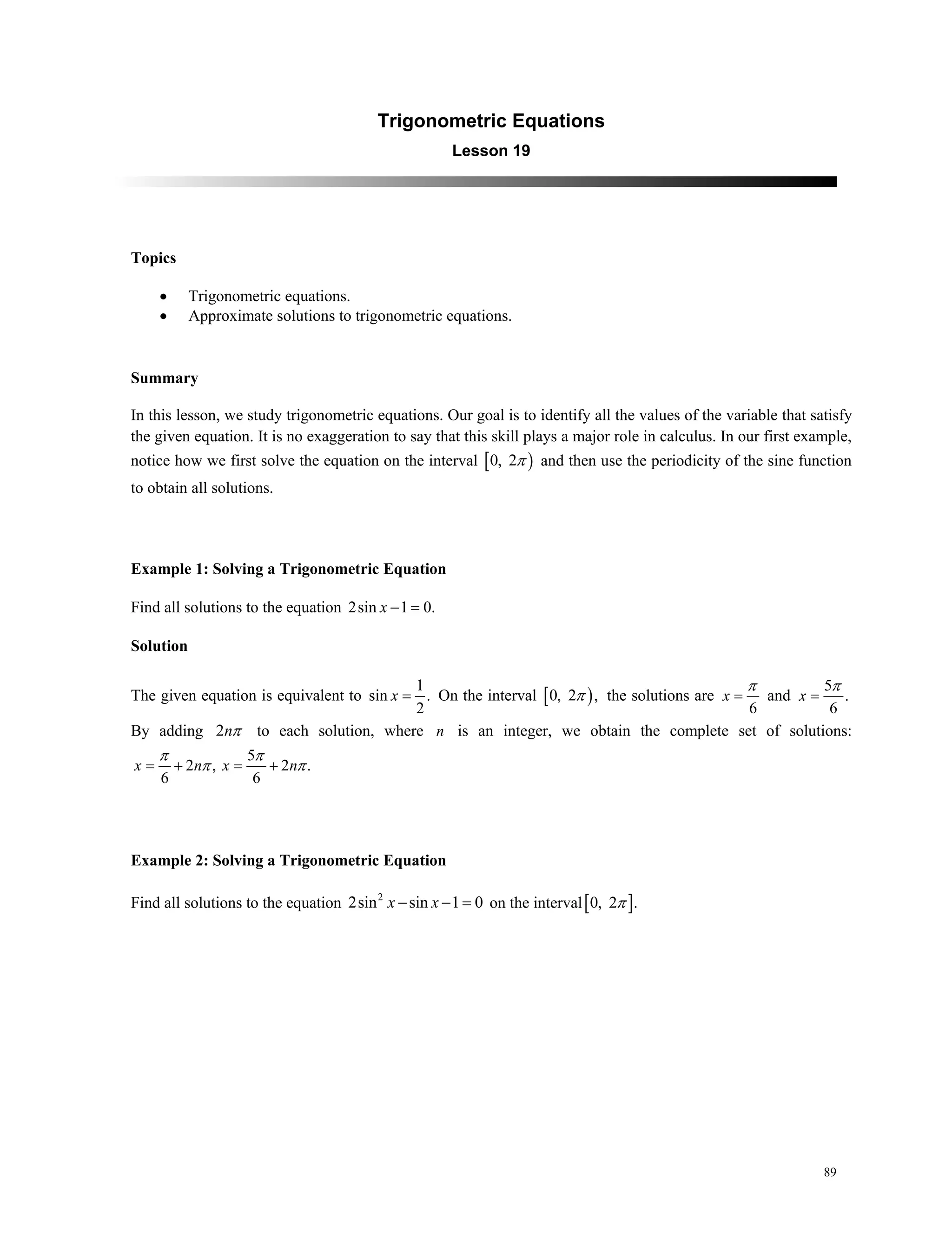 89
Trigonometric Equations
Lesson 19
Topics
 Trigonometric equations.
 Approximate solutions to trigonometric equations.
Summary
In this lesson, we study trigonometric equations. Our goal is to identify all the values of the variable that satisfy
the given equation. It is no exaggeration to say that this skill plays a major role in calculus. In our first example,
notice how we first solve the equation on the interval  0, 2 and then use the periodicity of the sine function
to obtain all solutions.
Example 1: Solving a Trigonometric Equation
Find all solutions to the equation 2sin 1 0.x  
Solution
The given equation is equivalent to
1
sin .
2
x  On the interval  0, 2 , the solutions are
6
x

 and
5
.
6
x


By adding 2n to each solution, where n is an integer, we obtain the complete set of solutions:
5
2 , 2 .
6 6
 x n x n
 
 
Example 2: Solving a Trigonometric Equation
Find all solutions to the equation 2
2sin sin 1 0x x   on the interval 0, 2 .
 
