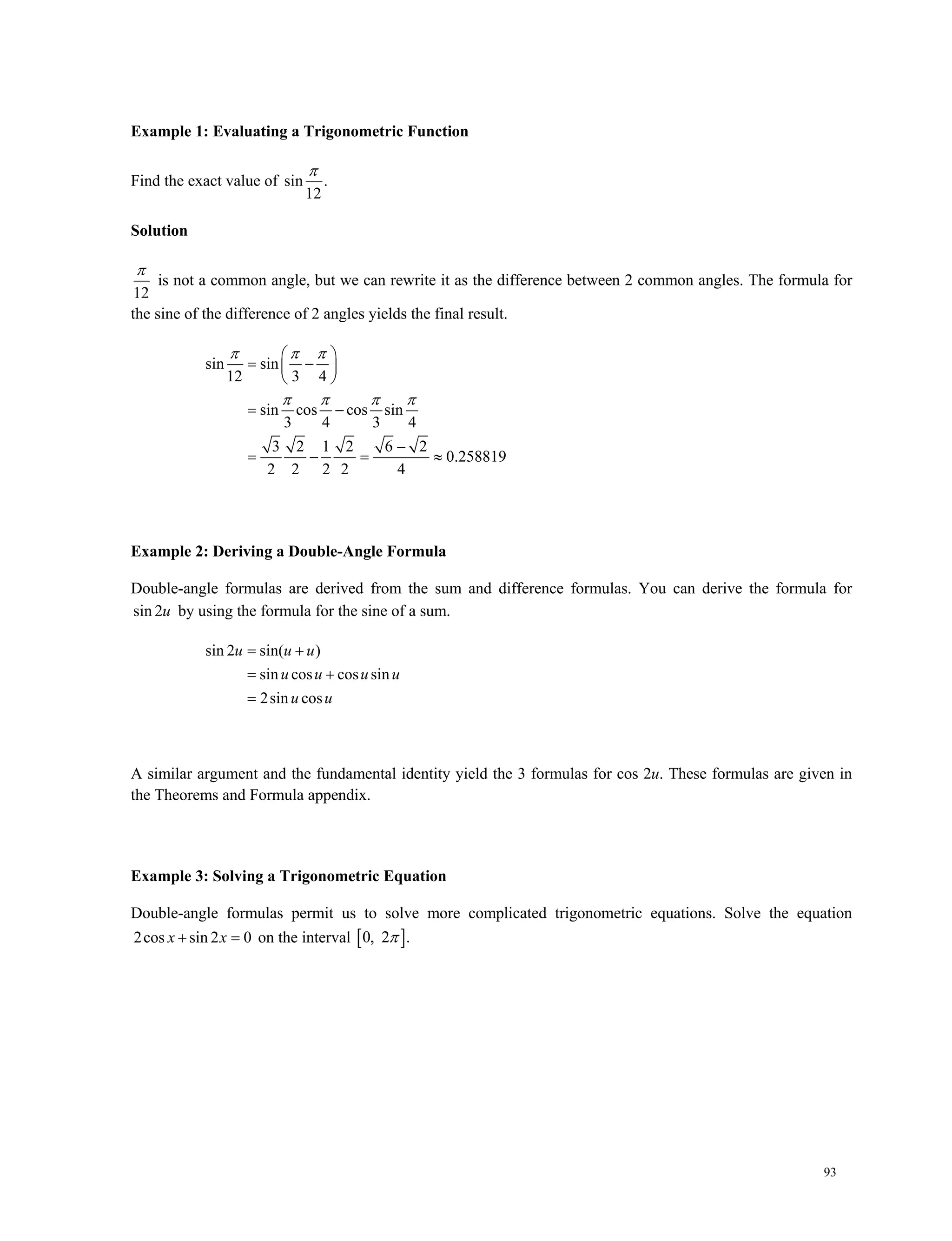 93
Example 1: Evaluating a Trigonometric Function
Find the exact value of sin .
12

Solution
12

is not a common angle, but we can rewrite it as the difference between 2 common angles. The formula for
the sine of the difference of 2 angles yields the final result.
sin sin
12 3 4
sin cos cos sin
3 4 3 4
3 2 1 2 6 2
0.258819
2 2 2 2 4
  
   
 
  
 
 

   
Example 2: Deriving a Double-Angle Formula
Double-angle formulas are derived from the sum and difference formulas. You can derive the formula for
sin 2u by using the formula for the sine of a sum.
sin 2 sin( )
sin cos cos sin
2sin cos
u u u
u u u u
u u
 
 

A similar argument and the fundamental identity yield the 3 formulas for cos 2u. These formulas are given in
the Theorems and Formula appendix.
Example 3: Solving a Trigonometric Equation
Double-angle formulas permit us to solve more complicated trigonometric equations. Solve the equation
2cos sin 2 0x x on the interval  0, 2 .
 
