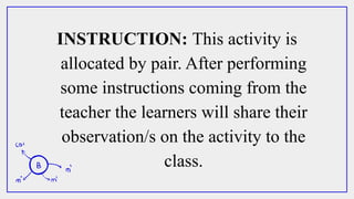 INSTRUCTION: This activity is
allocated by pair. After performing
some instructions coming from the
teacher the learners will share their
observation/s on the activity to the
class.
 