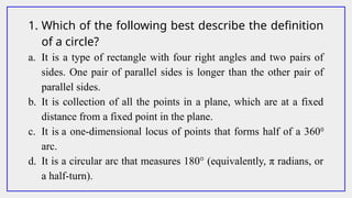 1. Which of the following best describe the definition
of a circle?
a. It is a type of rectangle with four right angles and two pairs of
sides. One pair of parallel sides is longer than the other pair of
parallel sides.
b. It is collection of all the points in a plane, which are at a fixed
distance from a fixed point in the plane.
c. It is a one-dimensional locus of points that forms half of a 3600
arc.
d. It is a circular arc that measures 180° (equivalently, π radians, or
a half-turn).
 