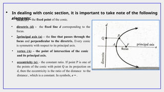  In dealing with conic section, it is important to take note of the following
elements:
• focus (F) – the fixed point of the conic.
• directrix (d) - the fixed line d corresponding to the
focus.
• 2principal axis (a) – the line that passes through the
focus and perpendicular to the directrix. Every conic
is symmetric with respect to its principal axis.
• vertex (A) – the point of intersection of the conic
and its principal axis.
• eccentricity (e) – the constant ratio. If point P is one of
the points of the conic with point Q as its projection on
d, then the eccentricity is the ratio of the distance to the
distance , which is a constant. In symbols, e = .
 