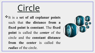 Circle
It is a set of all coplanar points
such that the distance from a
fixed point is constant. The fixed
point is called the center of the
circle and the constant distance
from the center is called the
radius of the circle.
 