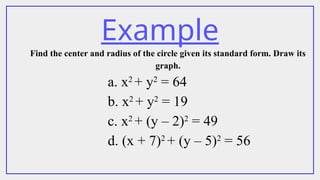 Example
Find the center and radius of the circle given its standard form. Draw its
graph.
a. x2
+ y2
= 64
b. x2
+ y2
= 19
c. x2
+ (y – 2)2
= 49
d. (x + 7)2
+ (y – 5)2
= 56
 
