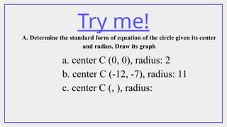 Try me!
A. Determine the standard form of equation of the circle given its center
and radius. Draw its graph
a. center C (0, 0), radius: 2
b. center C (-12, -7), radius: 11
c. center C (, ), radius:
 