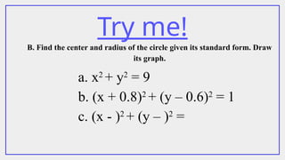 Try me!
B. Find the center and radius of the circle given its standard form. Draw
its graph.
a. x2
+ y2
= 9
b. (x + 0.8)2
+ (y – 0.6)2
= 1
c. (x - )2
+ (y – )2
=
 