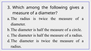 3. Which among the following gives a
measure of a diameter?
a. The radius is twice the measure of a
diameter.
b.The diameter is half the measure of a circle.
c. The diameter is half the measure of a radius.
d.The diameter is twice the measure of a
radius.
 