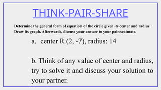 THINK-PAIR-SHARE
Determine the general form of equation of the circle given its center and radius.
Draw its graph. Afterwards, discuss your answer to your pair/seatmate.
a. center R (2, -7), radius: 14
b. Think of any value of center and radius,
try to solve it and discuss your solution to
your partner.
 