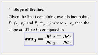 Given the line l containing two distinct points
P1 (x1, y1) and P2 (x2, y2) where x1 x2, then the
slope m of line l is computed as
• Slope of the line:
𝒎𝒍 =
𝒚 2 − 𝒚 1
𝒙 2 − 𝒙 1
 