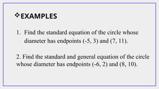 EXAMPLES
1. Find the standard equation of the circle whose
diameter has endpoints (-5, 3) and (7, 11).
2. Find the standard and general equation of the circle
whose diameter has endpoints (-6, 2) and (8, 10).
 