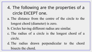 4. The following are the properties of a
circle EXCEPT one.
a. The distance from the centre of the circle to the
longest chord (diameter) is zero.
b. Circles having different radius are similar.
c. The radius of a circle is the longest chord of a
circle.
d. The radius drawn perpendicular to the chord
bisects the chord.
 
