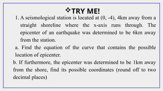 TRY ME!
1. A seismological station is located at (0, -4), 4km away from a
straight shoreline where the x-axis runs through. The
epicenter of an earthquake was determined to be 6km away
from the station.
a. Find the equation of the curve that contains the possible
location of epicenter.
b. If furthermore, the epicenter was determined to be 1km away
from the shore, find its possible coordinates (round off to two
decimal places)
 