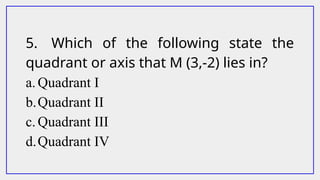 5. Which of the following state the
quadrant or axis that M (3,-2) lies in?
a. Quadrant I
b.Quadrant II
c. Quadrant III
d.Quadrant IV
 
