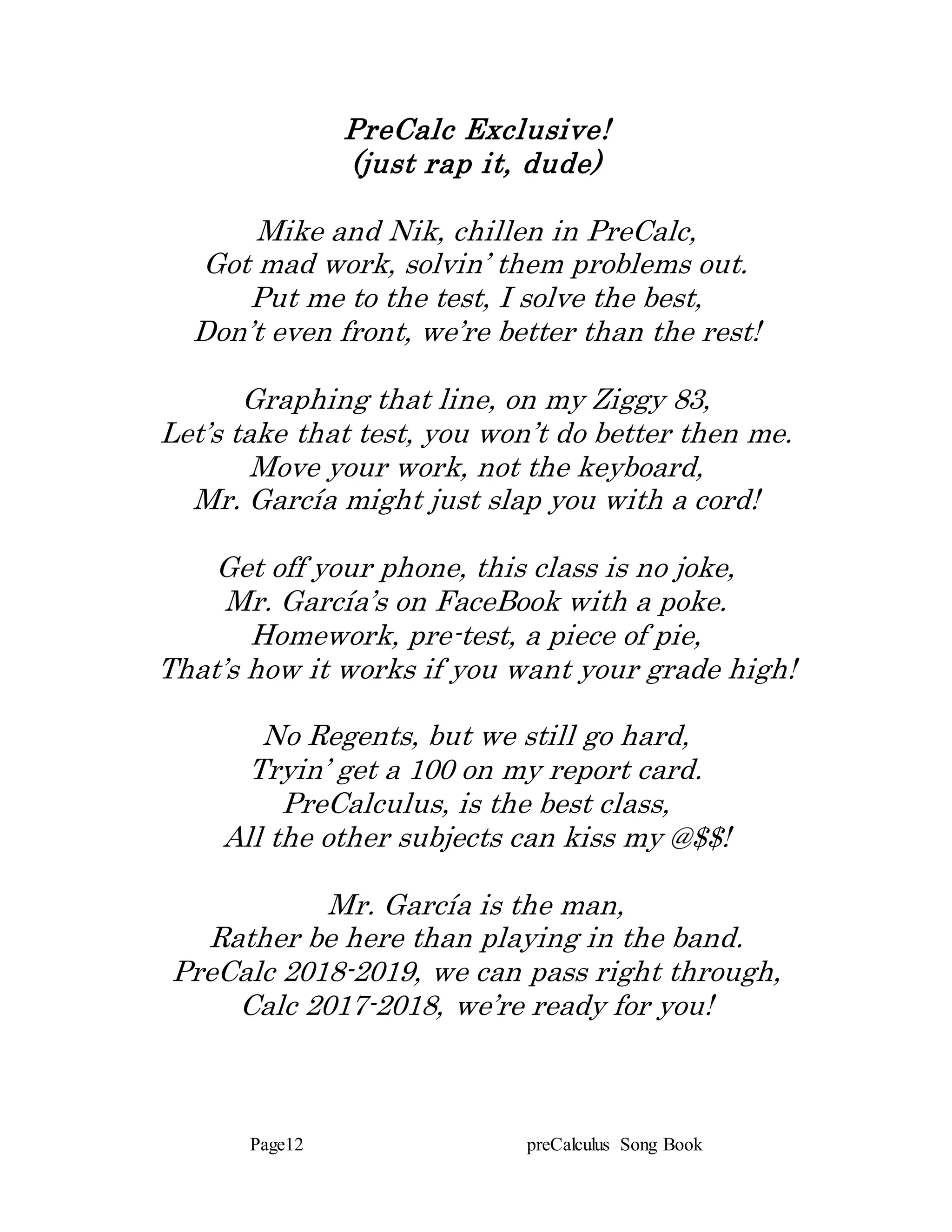 Page12 preCalculus Song Book
PreCalc Exclusive!
(just rap it, dude)
Mike and Nik, chillen in PreCalc,
Got mad work, solvin’ them problems out.
Put me to the test, I solve the best,
Don’t even front, we’re better than the rest!
Graphing that line, on my Ziggy 83,
Let’s take that test, you won’t do better then me.
Move your work, not the keyboard,
Mr. García might just slap you with a cord!
Get off your phone, this class is no joke,
Mr. García’s on FaceBook with a poke.
Homework, pre-test, a piece of pie,
That’s how it works if you want your grade high!
No Regents, but we still go hard,
Tryin’ get a 100 on my report card.
PreCalculus, is the best class,
All the other subjects can kiss my @$$!
Mr. García is the man,
Rather be here than playing in the band.
PreCalc 2018-2019, we can pass right through,
Calc 2017-2018, we’re ready for you!