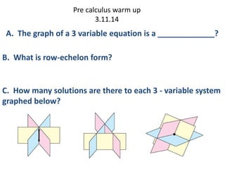 Pre calculus warm up
3.11.14
C. How many solutions are there to each 3 - variable system
graphed below?
A. The graph of a 3 variable equation is a _____________?
B. What is row-echelon form?
 