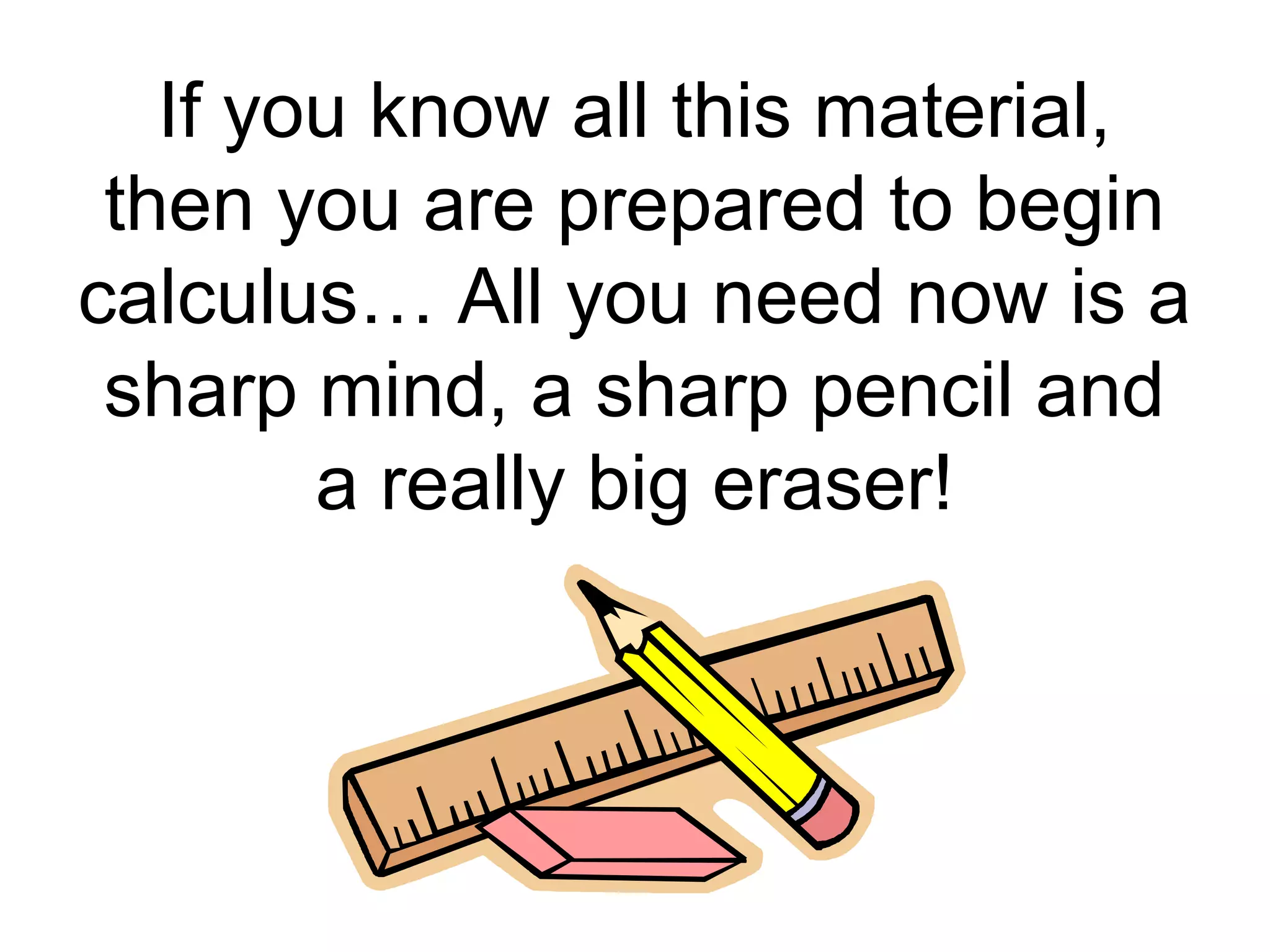 If you know all this material,
then you are prepared to begin
calculus… All you need now is a
sharp mind, a sharp pencil and
a really big eraser!
 